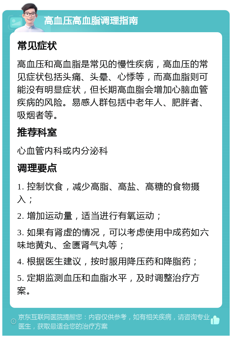 高血压高血脂调理指南 常见症状 高血压和高血脂是常见的慢性疾病，高血压的常见症状包括头痛、头晕、心悸等，而高血脂则可能没有明显症状，但长期高血脂会增加心脑血管疾病的风险。易感人群包括中老年人、肥胖者、吸烟者等。 推荐科室 心血管内科或内分泌科 调理要点 1. 控制饮食，减少高脂、高盐、高糖的食物摄入； 2. 增加运动量，适当进行有氧运动； 3. 如果有肾虚的情况，可以考虑使用中成药如六味地黄丸、金匮肾气丸等； 4. 根据医生建议，按时服用降压药和降脂药； 5. 定期监测血压和血脂水平，及时调整治疗方案。