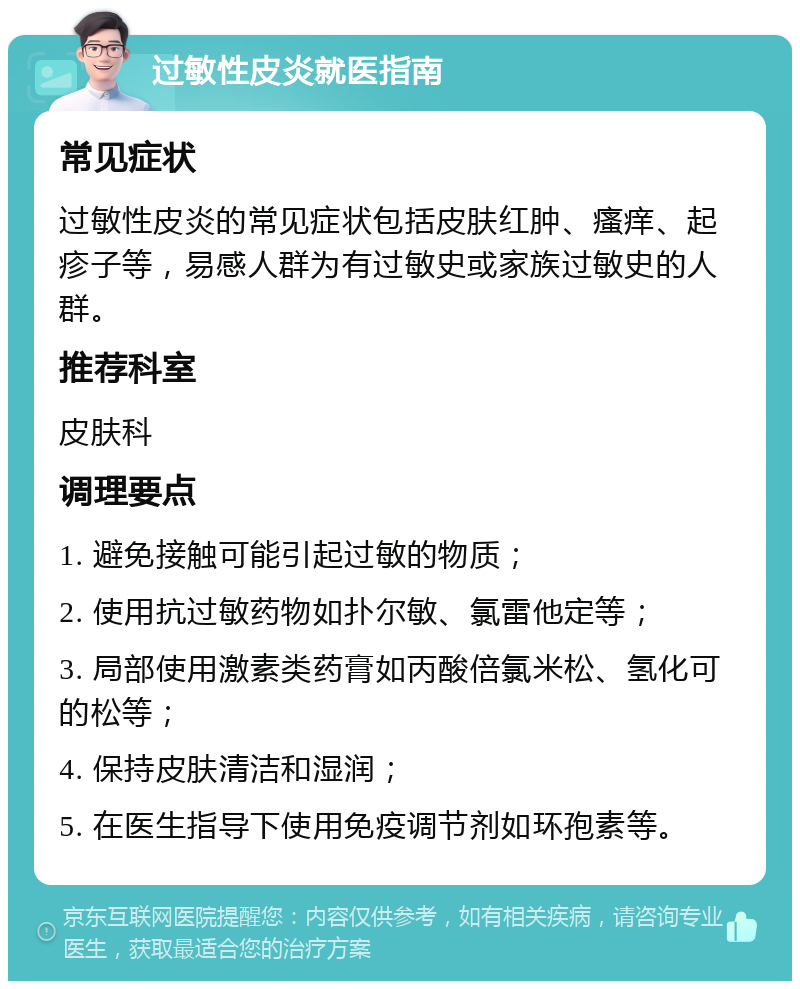 过敏性皮炎就医指南 常见症状 过敏性皮炎的常见症状包括皮肤红肿、瘙痒、起疹子等，易感人群为有过敏史或家族过敏史的人群。 推荐科室 皮肤科 调理要点 1. 避免接触可能引起过敏的物质； 2. 使用抗过敏药物如扑尔敏、氯雷他定等； 3. 局部使用激素类药膏如丙酸倍氯米松、氢化可的松等； 4. 保持皮肤清洁和湿润； 5. 在医生指导下使用免疫调节剂如环孢素等。