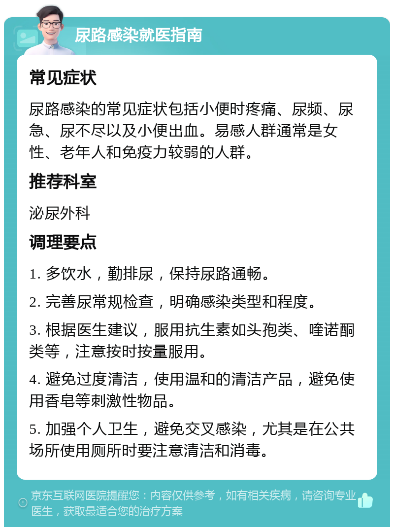 尿路感染就医指南 常见症状 尿路感染的常见症状包括小便时疼痛、尿频、尿急、尿不尽以及小便出血。易感人群通常是女性、老年人和免疫力较弱的人群。 推荐科室 泌尿外科 调理要点 1. 多饮水，勤排尿，保持尿路通畅。 2. 完善尿常规检查，明确感染类型和程度。 3. 根据医生建议，服用抗生素如头孢类、喹诺酮类等，注意按时按量服用。 4. 避免过度清洁，使用温和的清洁产品，避免使用香皂等刺激性物品。 5. 加强个人卫生，避免交叉感染，尤其是在公共场所使用厕所时要注意清洁和消毒。