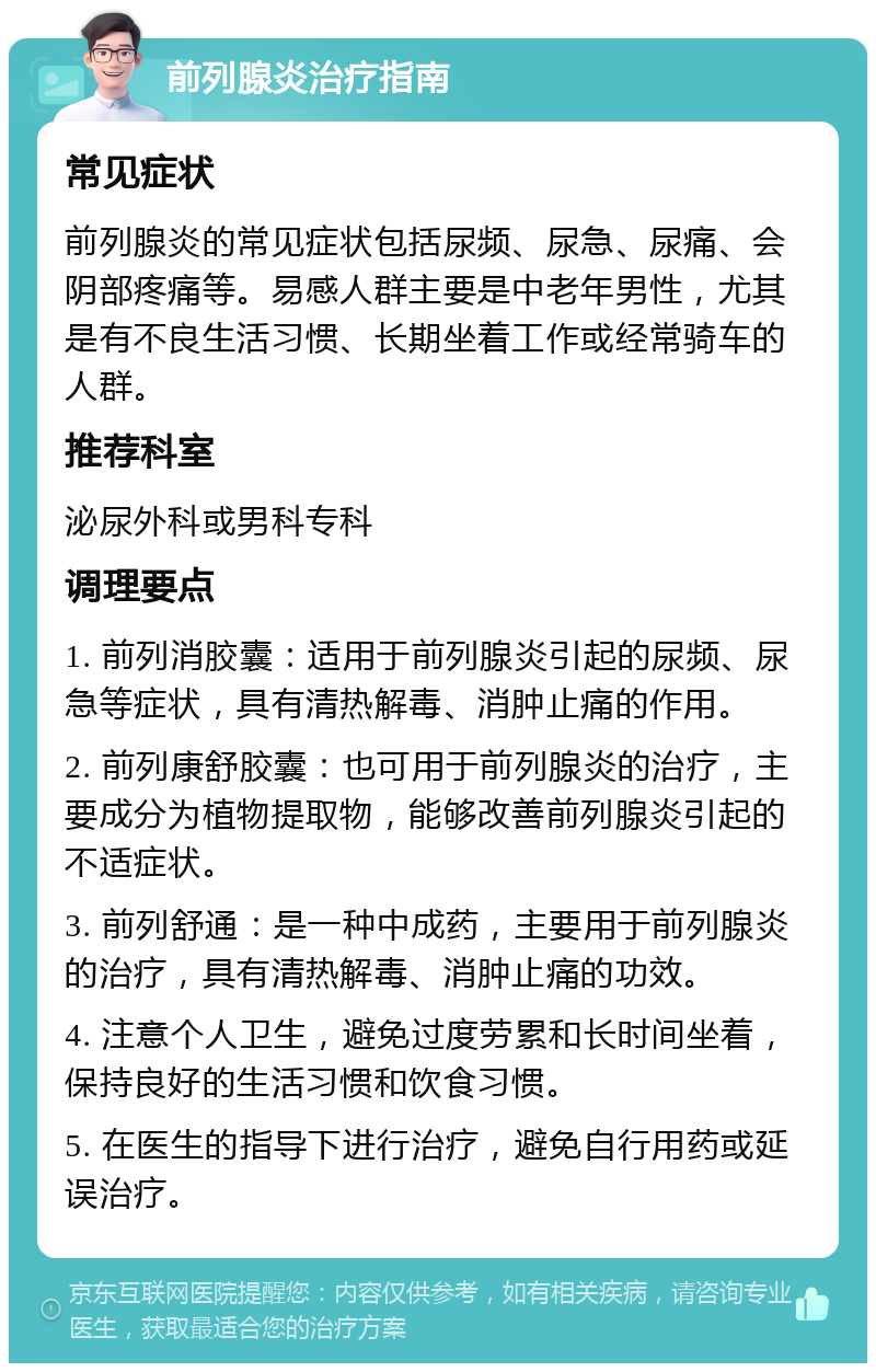 前列腺炎治疗指南 常见症状 前列腺炎的常见症状包括尿频、尿急、尿痛、会阴部疼痛等。易感人群主要是中老年男性，尤其是有不良生活习惯、长期坐着工作或经常骑车的人群。 推荐科室 泌尿外科或男科专科 调理要点 1. 前列消胶囊：适用于前列腺炎引起的尿频、尿急等症状，具有清热解毒、消肿止痛的作用。 2. 前列康舒胶囊：也可用于前列腺炎的治疗，主要成分为植物提取物，能够改善前列腺炎引起的不适症状。 3. 前列舒通：是一种中成药，主要用于前列腺炎的治疗，具有清热解毒、消肿止痛的功效。 4. 注意个人卫生，避免过度劳累和长时间坐着，保持良好的生活习惯和饮食习惯。 5. 在医生的指导下进行治疗，避免自行用药或延误治疗。