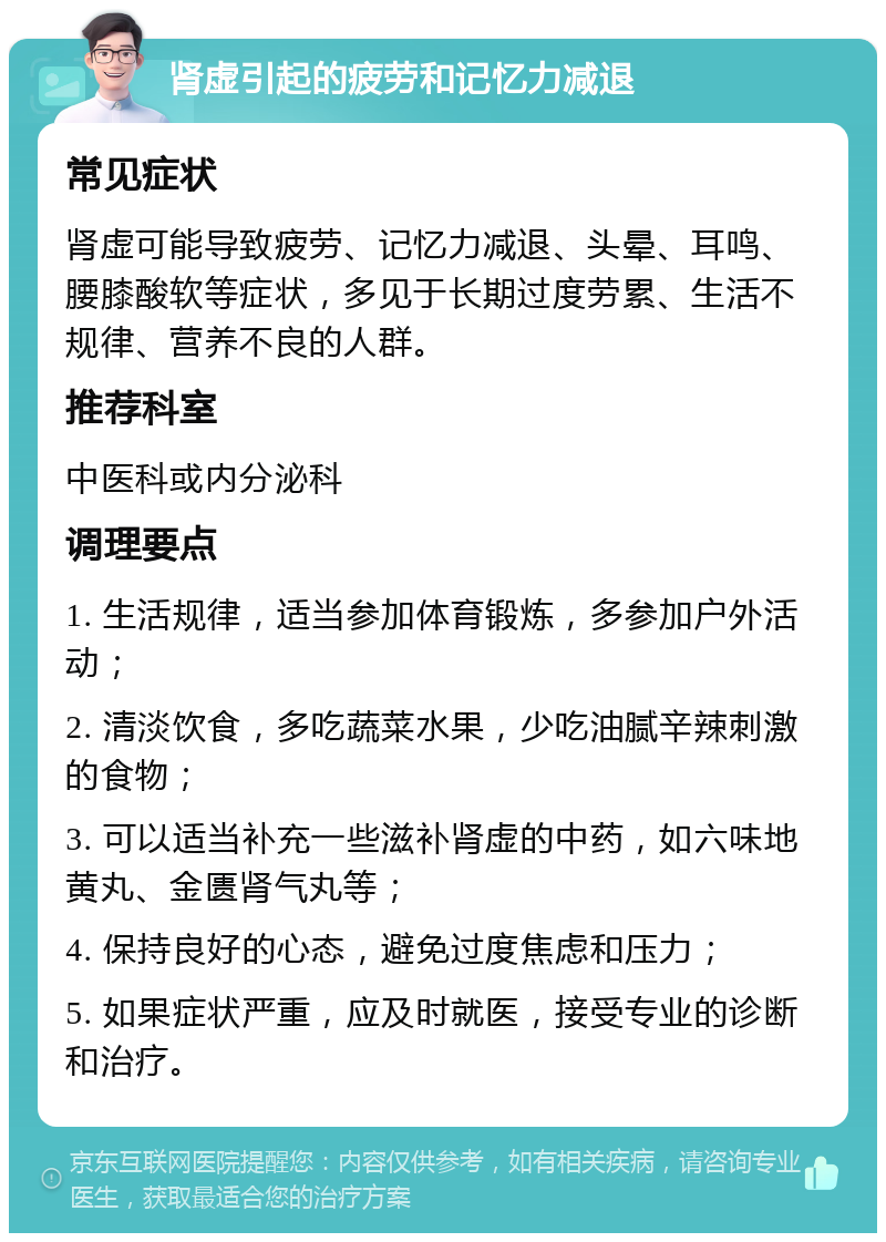 肾虚引起的疲劳和记忆力减退 常见症状 肾虚可能导致疲劳、记忆力减退、头晕、耳鸣、腰膝酸软等症状，多见于长期过度劳累、生活不规律、营养不良的人群。 推荐科室 中医科或内分泌科 调理要点 1. 生活规律，适当参加体育锻炼，多参加户外活动； 2. 清淡饮食，多吃蔬菜水果，少吃油腻辛辣刺激的食物； 3. 可以适当补充一些滋补肾虚的中药，如六味地黄丸、金匮肾气丸等； 4. 保持良好的心态，避免过度焦虑和压力； 5. 如果症状严重，应及时就医，接受专业的诊断和治疗。