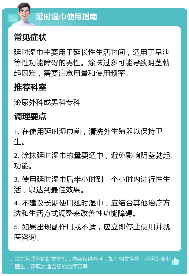 延时湿巾使用指南 常见症状 延时湿巾主要用于延长性生活时间，适用于早泄等性功能障碍的男性。涂抹过多可能导致阴茎勃起困难，需要注意用量和使用频率。 推荐科室 泌尿外科或男科专科 调理要点 1. 在使用延时湿巾前，清洗外生殖器以保持卫生。 2. 涂抹延时湿巾的量要适中，避免影响阴茎勃起功能。 3. 使用延时湿巾后半小时到一个小时内进行性生活，以达到最佳效果。 4. 不建议长期使用延时湿巾，应结合其他治疗方法和生活方式调整来改善性功能障碍。 5. 如果出现副作用或不适，应立即停止使用并就医咨询。