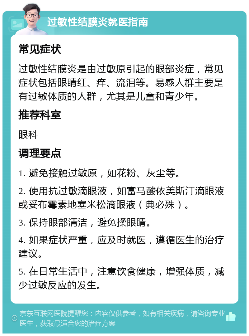 过敏性结膜炎就医指南 常见症状 过敏性结膜炎是由过敏原引起的眼部炎症，常见症状包括眼睛红、痒、流泪等。易感人群主要是有过敏体质的人群，尤其是儿童和青少年。 推荐科室 眼科 调理要点 1. 避免接触过敏原，如花粉、灰尘等。 2. 使用抗过敏滴眼液，如富马酸依美斯汀滴眼液或妥布霉素地塞米松滴眼液（典必殊）。 3. 保持眼部清洁，避免揉眼睛。 4. 如果症状严重，应及时就医，遵循医生的治疗建议。 5. 在日常生活中，注意饮食健康，增强体质，减少过敏反应的发生。