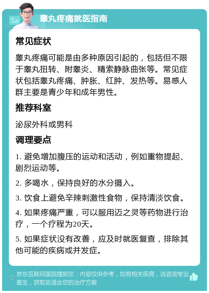 睾丸疼痛就医指南 常见症状 睾丸疼痛可能是由多种原因引起的，包括但不限于睾丸扭转、附睾炎、精索静脉曲张等。常见症状包括睾丸疼痛、肿胀、红肿、发热等。易感人群主要是青少年和成年男性。 推荐科室 泌尿外科或男科 调理要点 1. 避免增加腹压的运动和活动，例如重物提起、剧烈运动等。 2. 多喝水，保持良好的水分摄入。 3. 饮食上避免辛辣刺激性食物，保持清淡饮食。 4. 如果疼痛严重，可以服用迈之灵等药物进行治疗，一个疗程为20天。 5. 如果症状没有改善，应及时就医复查，排除其他可能的疾病或并发症。