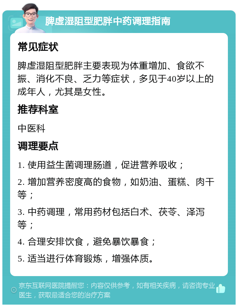 脾虚湿阻型肥胖中药调理指南 常见症状 脾虚湿阻型肥胖主要表现为体重增加、食欲不振、消化不良、乏力等症状，多见于40岁以上的成年人，尤其是女性。 推荐科室 中医科 调理要点 1. 使用益生菌调理肠道，促进营养吸收； 2. 增加营养密度高的食物，如奶油、蛋糕、肉干等； 3. 中药调理，常用药材包括白术、茯苓、泽泻等； 4. 合理安排饮食，避免暴饮暴食； 5. 适当进行体育锻炼，增强体质。