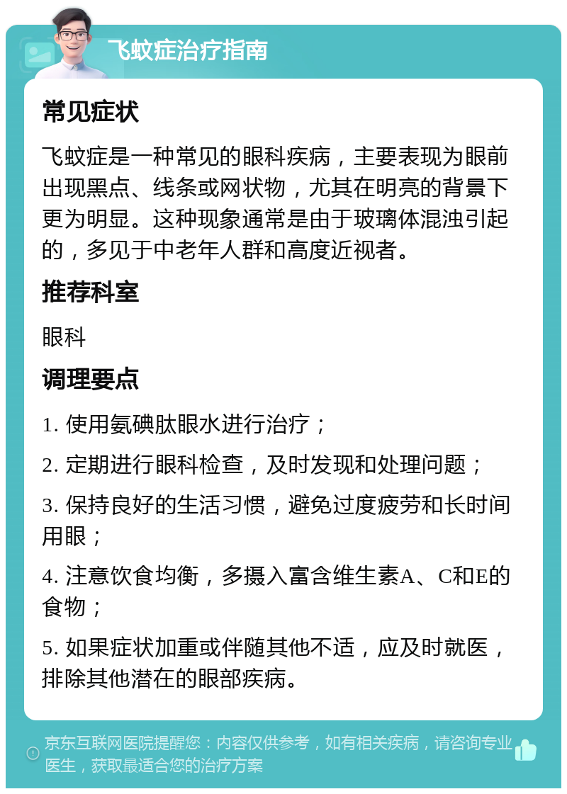 飞蚊症治疗指南 常见症状 飞蚊症是一种常见的眼科疾病，主要表现为眼前出现黑点、线条或网状物，尤其在明亮的背景下更为明显。这种现象通常是由于玻璃体混浊引起的，多见于中老年人群和高度近视者。 推荐科室 眼科 调理要点 1. 使用氨碘肽眼水进行治疗； 2. 定期进行眼科检查，及时发现和处理问题； 3. 保持良好的生活习惯，避免过度疲劳和长时间用眼； 4. 注意饮食均衡，多摄入富含维生素A、C和E的食物； 5. 如果症状加重或伴随其他不适，应及时就医，排除其他潜在的眼部疾病。