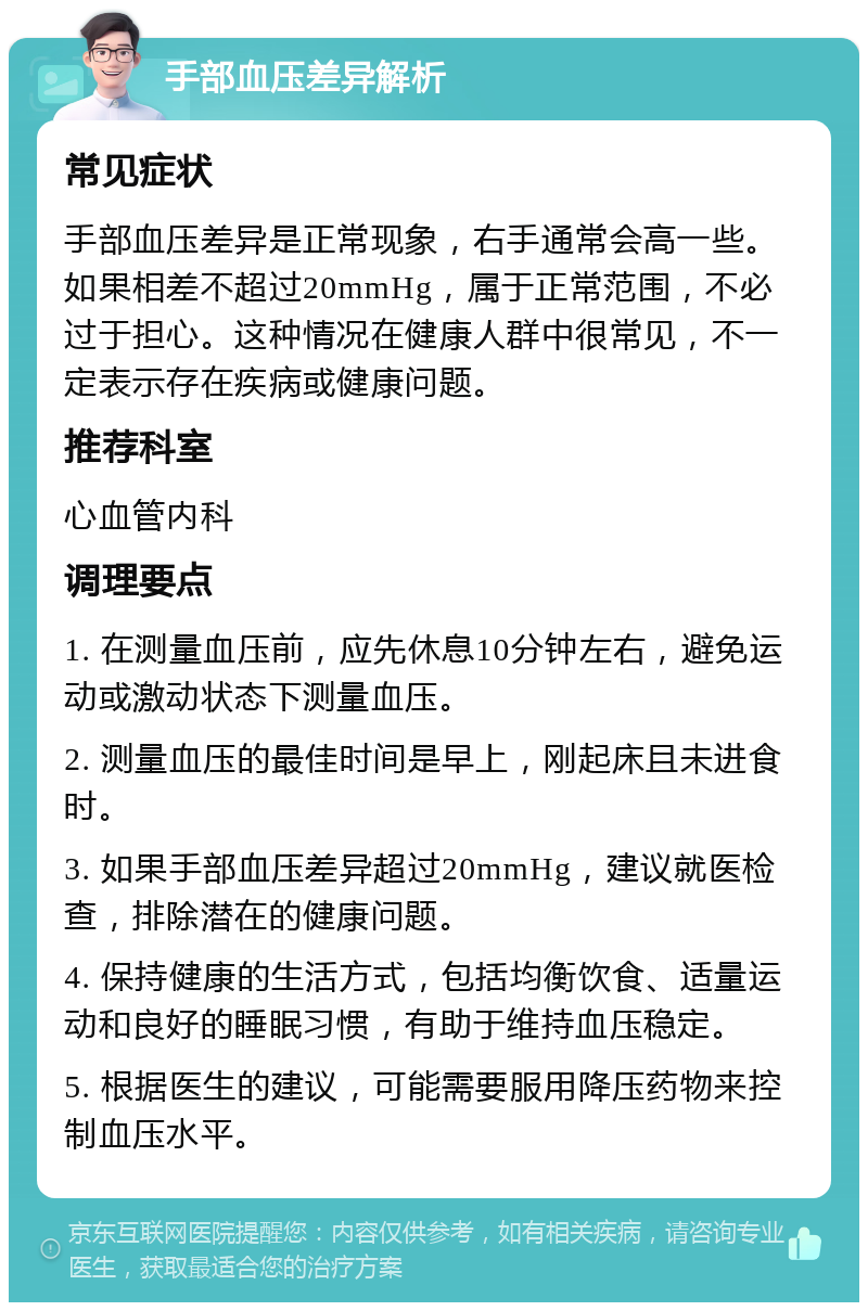 手部血压差异解析 常见症状 手部血压差异是正常现象，右手通常会高一些。如果相差不超过20mmHg，属于正常范围，不必过于担心。这种情况在健康人群中很常见，不一定表示存在疾病或健康问题。 推荐科室 心血管内科 调理要点 1. 在测量血压前，应先休息10分钟左右，避免运动或激动状态下测量血压。 2. 测量血压的最佳时间是早上，刚起床且未进食时。 3. 如果手部血压差异超过20mmHg，建议就医检查，排除潜在的健康问题。 4. 保持健康的生活方式，包括均衡饮食、适量运动和良好的睡眠习惯，有助于维持血压稳定。 5. 根据医生的建议，可能需要服用降压药物来控制血压水平。