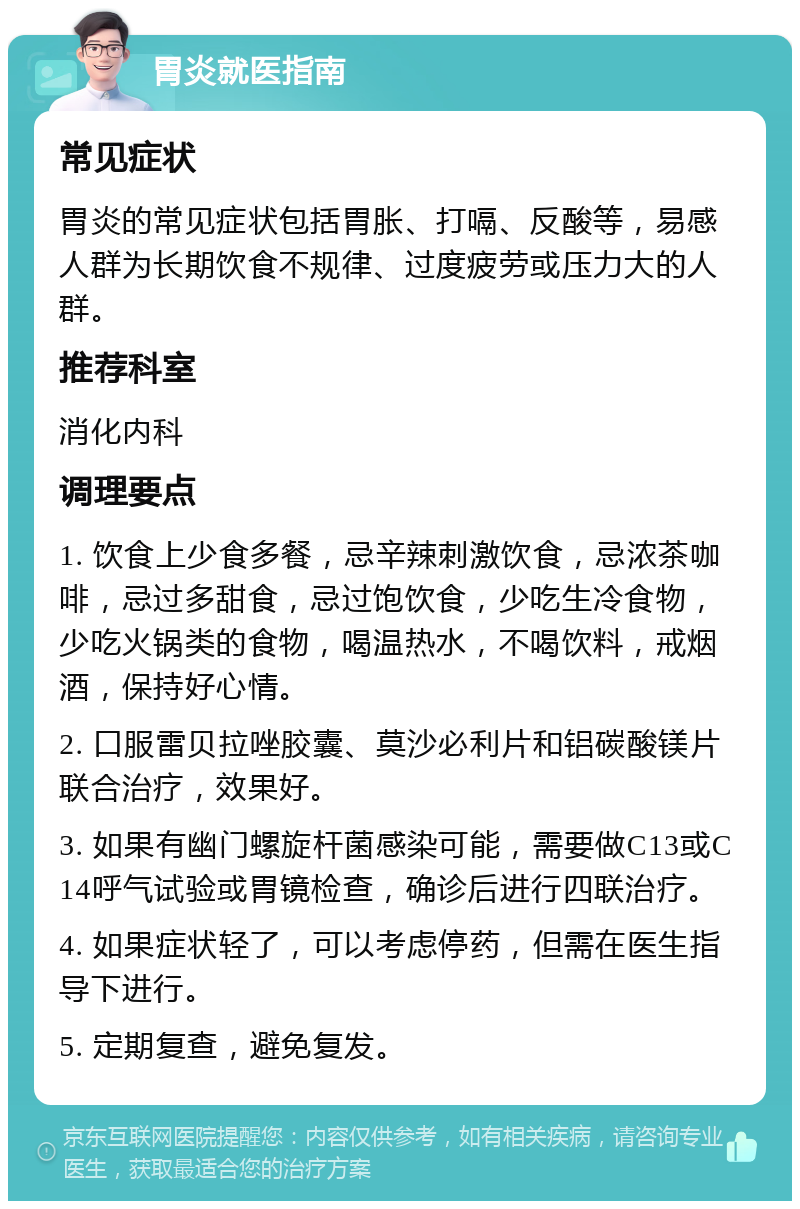 胃炎就医指南 常见症状 胃炎的常见症状包括胃胀、打嗝、反酸等，易感人群为长期饮食不规律、过度疲劳或压力大的人群。 推荐科室 消化内科 调理要点 1. 饮食上少食多餐，忌辛辣刺激饮食，忌浓茶咖啡，忌过多甜食，忌过饱饮食，少吃生冷食物，少吃火锅类的食物，喝温热水，不喝饮料，戒烟酒，保持好心情。 2. 口服雷贝拉唑胶囊、莫沙必利片和铝碳酸镁片联合治疗，效果好。 3. 如果有幽门螺旋杆菌感染可能，需要做C13或C14呼气试验或胃镜检查，确诊后进行四联治疗。 4. 如果症状轻了，可以考虑停药，但需在医生指导下进行。 5. 定期复查，避免复发。