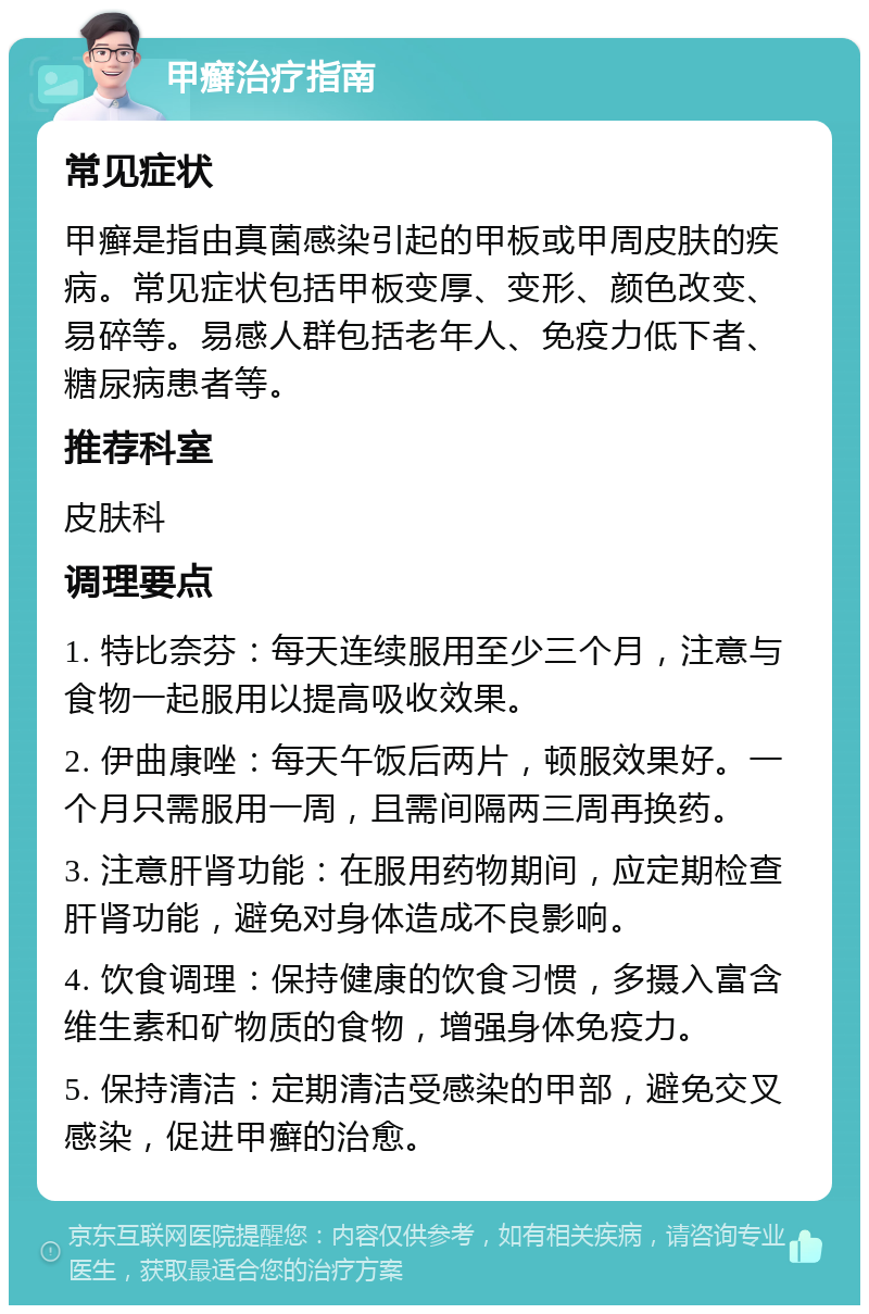 甲癣治疗指南 常见症状 甲癣是指由真菌感染引起的甲板或甲周皮肤的疾病。常见症状包括甲板变厚、变形、颜色改变、易碎等。易感人群包括老年人、免疫力低下者、糖尿病患者等。 推荐科室 皮肤科 调理要点 1. 特比奈芬：每天连续服用至少三个月，注意与食物一起服用以提高吸收效果。 2. 伊曲康唑：每天午饭后两片，顿服效果好。一个月只需服用一周，且需间隔两三周再换药。 3. 注意肝肾功能：在服用药物期间，应定期检查肝肾功能，避免对身体造成不良影响。 4. 饮食调理：保持健康的饮食习惯，多摄入富含维生素和矿物质的食物，增强身体免疫力。 5. 保持清洁：定期清洁受感染的甲部，避免交叉感染，促进甲癣的治愈。