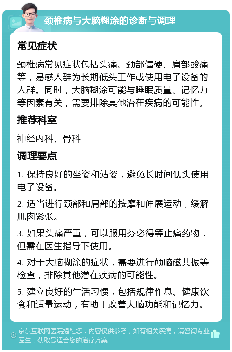 颈椎病与大脑糊涂的诊断与调理 常见症状 颈椎病常见症状包括头痛、颈部僵硬、肩部酸痛等，易感人群为长期低头工作或使用电子设备的人群。同时，大脑糊涂可能与睡眠质量、记忆力等因素有关，需要排除其他潜在疾病的可能性。 推荐科室 神经内科、骨科 调理要点 1. 保持良好的坐姿和站姿，避免长时间低头使用电子设备。 2. 适当进行颈部和肩部的按摩和伸展运动，缓解肌肉紧张。 3. 如果头痛严重，可以服用芬必得等止痛药物，但需在医生指导下使用。 4. 对于大脑糊涂的症状，需要进行颅脑磁共振等检查，排除其他潜在疾病的可能性。 5. 建立良好的生活习惯，包括规律作息、健康饮食和适量运动，有助于改善大脑功能和记忆力。