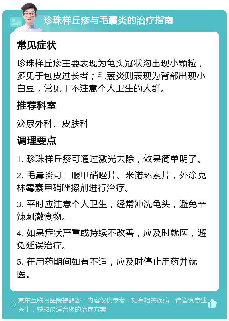 珍珠样丘疹与毛囊炎的治疗指南 常见症状 珍珠样丘疹主要表现为龟头冠状沟出现小颗粒，多见于包皮过长者；毛囊炎则表现为背部出现小白豆，常见于不注意个人卫生的人群。 推荐科室 泌尿外科、皮肤科 调理要点 1. 珍珠样丘疹可通过激光去除，效果简单明了。 2. 毛囊炎可口服甲硝唑片、米诺环素片，外涂克林霉素甲硝唑擦剂进行治疗。 3. 平时应注意个人卫生，经常冲洗龟头，避免辛辣刺激食物。 4. 如果症状严重或持续不改善，应及时就医，避免延误治疗。 5. 在用药期间如有不适，应及时停止用药并就医。