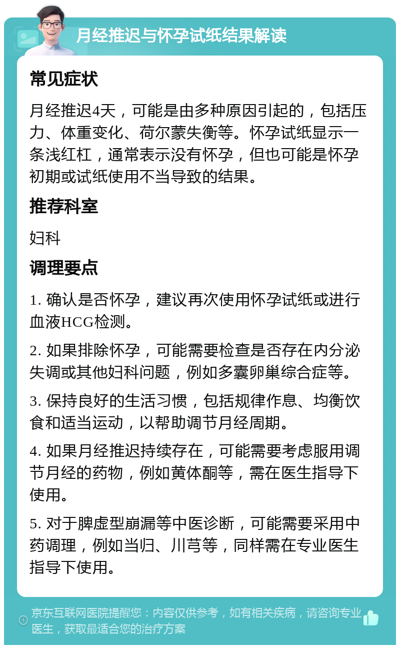 月经推迟与怀孕试纸结果解读 常见症状 月经推迟4天，可能是由多种原因引起的，包括压力、体重变化、荷尔蒙失衡等。怀孕试纸显示一条浅红杠，通常表示没有怀孕，但也可能是怀孕初期或试纸使用不当导致的结果。 推荐科室 妇科 调理要点 1. 确认是否怀孕，建议再次使用怀孕试纸或进行血液HCG检测。 2. 如果排除怀孕，可能需要检查是否存在内分泌失调或其他妇科问题，例如多囊卵巢综合症等。 3. 保持良好的生活习惯，包括规律作息、均衡饮食和适当运动，以帮助调节月经周期。 4. 如果月经推迟持续存在，可能需要考虑服用调节月经的药物，例如黄体酮等，需在医生指导下使用。 5. 对于脾虚型崩漏等中医诊断，可能需要采用中药调理，例如当归、川芎等，同样需在专业医生指导下使用。