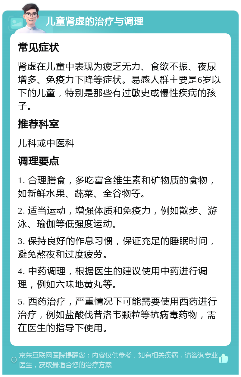 儿童肾虚的治疗与调理 常见症状 肾虚在儿童中表现为疲乏无力、食欲不振、夜尿增多、免疫力下降等症状。易感人群主要是6岁以下的儿童，特别是那些有过敏史或慢性疾病的孩子。 推荐科室 儿科或中医科 调理要点 1. 合理膳食，多吃富含维生素和矿物质的食物，如新鲜水果、蔬菜、全谷物等。 2. 适当运动，增强体质和免疫力，例如散步、游泳、瑜伽等低强度运动。 3. 保持良好的作息习惯，保证充足的睡眠时间，避免熬夜和过度疲劳。 4. 中药调理，根据医生的建议使用中药进行调理，例如六味地黄丸等。 5. 西药治疗，严重情况下可能需要使用西药进行治疗，例如盐酸伐昔洛韦颗粒等抗病毒药物，需在医生的指导下使用。