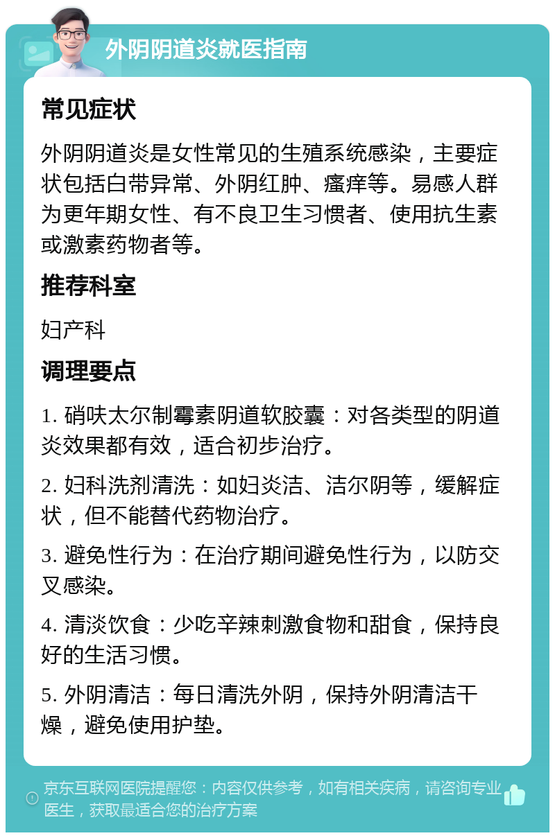 外阴阴道炎就医指南 常见症状 外阴阴道炎是女性常见的生殖系统感染，主要症状包括白带异常、外阴红肿、瘙痒等。易感人群为更年期女性、有不良卫生习惯者、使用抗生素或激素药物者等。 推荐科室 妇产科 调理要点 1. 硝呋太尔制霉素阴道软胶囊：对各类型的阴道炎效果都有效，适合初步治疗。 2. 妇科洗剂清洗：如妇炎洁、洁尔阴等，缓解症状，但不能替代药物治疗。 3. 避免性行为：在治疗期间避免性行为，以防交叉感染。 4. 清淡饮食：少吃辛辣刺激食物和甜食，保持良好的生活习惯。 5. 外阴清洁：每日清洗外阴，保持外阴清洁干燥，避免使用护垫。