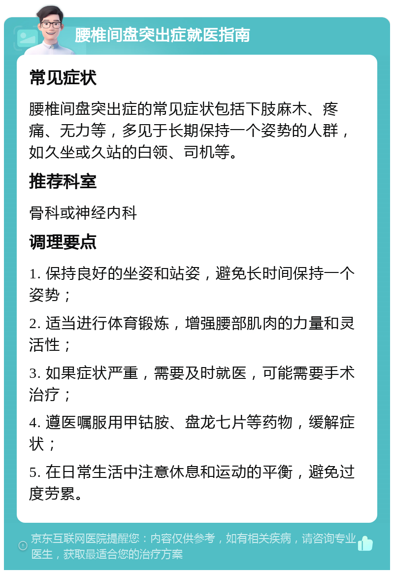 腰椎间盘突出症就医指南 常见症状 腰椎间盘突出症的常见症状包括下肢麻木、疼痛、无力等，多见于长期保持一个姿势的人群，如久坐或久站的白领、司机等。 推荐科室 骨科或神经内科 调理要点 1. 保持良好的坐姿和站姿，避免长时间保持一个姿势； 2. 适当进行体育锻炼，增强腰部肌肉的力量和灵活性； 3. 如果症状严重，需要及时就医，可能需要手术治疗； 4. 遵医嘱服用甲钴胺、盘龙七片等药物，缓解症状； 5. 在日常生活中注意休息和运动的平衡，避免过度劳累。