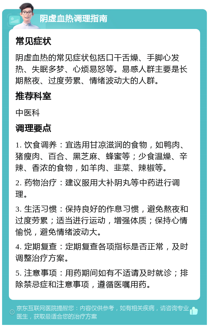 阴虚血热调理指南 常见症状 阴虚血热的常见症状包括口干舌燥、手脚心发热、失眠多梦、心烦易怒等。易感人群主要是长期熬夜、过度劳累、情绪波动大的人群。 推荐科室 中医科 调理要点 1. 饮食调养：宜选用甘凉滋润的食物，如鸭肉、猪瘦肉、百合、黑芝麻、蜂蜜等；少食温燥、辛辣、香浓的食物，如羊肉、韭菜、辣椒等。 2. 药物治疗：建议服用大补阴丸等中药进行调理。 3. 生活习惯：保持良好的作息习惯，避免熬夜和过度劳累；适当进行运动，增强体质；保持心情愉悦，避免情绪波动大。 4. 定期复查：定期复查各项指标是否正常，及时调整治疗方案。 5. 注意事项：用药期间如有不适请及时就诊；排除禁忌症和注意事项，遵循医嘱用药。