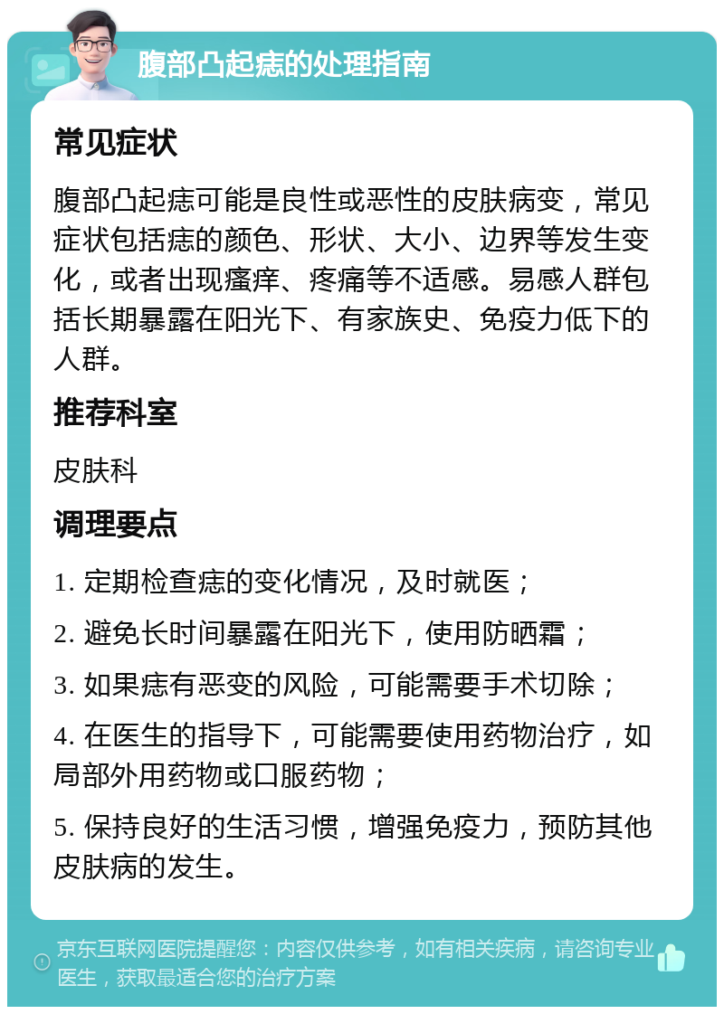 腹部凸起痣的处理指南 常见症状 腹部凸起痣可能是良性或恶性的皮肤病变，常见症状包括痣的颜色、形状、大小、边界等发生变化，或者出现瘙痒、疼痛等不适感。易感人群包括长期暴露在阳光下、有家族史、免疫力低下的人群。 推荐科室 皮肤科 调理要点 1. 定期检查痣的变化情况，及时就医； 2. 避免长时间暴露在阳光下，使用防晒霜； 3. 如果痣有恶变的风险，可能需要手术切除； 4. 在医生的指导下，可能需要使用药物治疗，如局部外用药物或口服药物； 5. 保持良好的生活习惯，增强免疫力，预防其他皮肤病的发生。