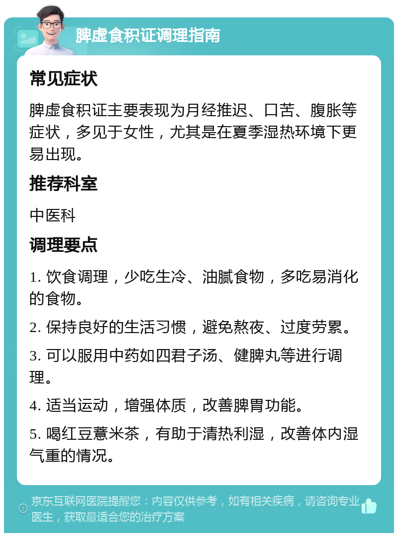 脾虚食积证调理指南 常见症状 脾虚食积证主要表现为月经推迟、口苦、腹胀等症状，多见于女性，尤其是在夏季湿热环境下更易出现。 推荐科室 中医科 调理要点 1. 饮食调理，少吃生冷、油腻食物，多吃易消化的食物。 2. 保持良好的生活习惯，避免熬夜、过度劳累。 3. 可以服用中药如四君子汤、健脾丸等进行调理。 4. 适当运动，增强体质，改善脾胃功能。 5. 喝红豆薏米茶，有助于清热利湿，改善体内湿气重的情况。