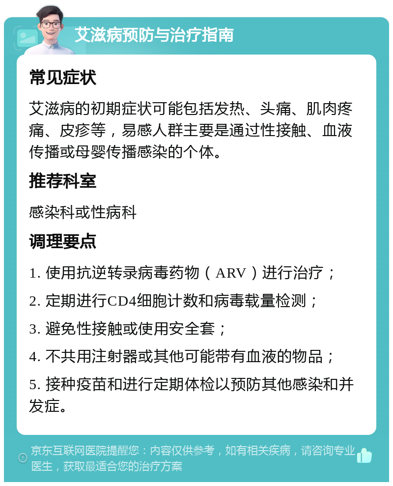 艾滋病预防与治疗指南 常见症状 艾滋病的初期症状可能包括发热、头痛、肌肉疼痛、皮疹等，易感人群主要是通过性接触、血液传播或母婴传播感染的个体。 推荐科室 感染科或性病科 调理要点 1. 使用抗逆转录病毒药物（ARV）进行治疗； 2. 定期进行CD4细胞计数和病毒载量检测； 3. 避免性接触或使用安全套； 4. 不共用注射器或其他可能带有血液的物品； 5. 接种疫苗和进行定期体检以预防其他感染和并发症。