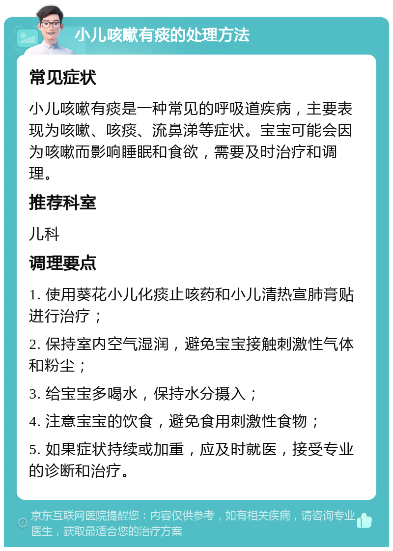 小儿咳嗽有痰的处理方法 常见症状 小儿咳嗽有痰是一种常见的呼吸道疾病，主要表现为咳嗽、咳痰、流鼻涕等症状。宝宝可能会因为咳嗽而影响睡眠和食欲，需要及时治疗和调理。 推荐科室 儿科 调理要点 1. 使用葵花小儿化痰止咳药和小儿清热宣肺膏贴进行治疗； 2. 保持室内空气湿润，避免宝宝接触刺激性气体和粉尘； 3. 给宝宝多喝水，保持水分摄入； 4. 注意宝宝的饮食，避免食用刺激性食物； 5. 如果症状持续或加重，应及时就医，接受专业的诊断和治疗。