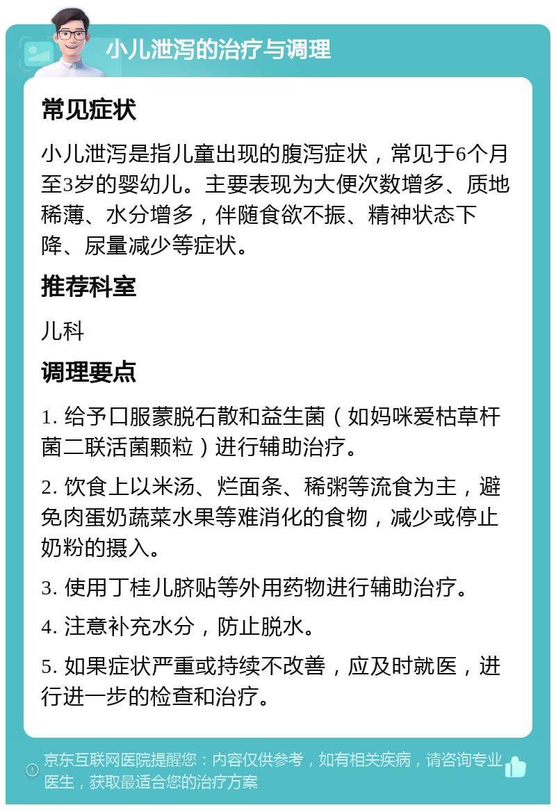 小儿泄泻的治疗与调理 常见症状 小儿泄泻是指儿童出现的腹泻症状，常见于6个月至3岁的婴幼儿。主要表现为大便次数增多、质地稀薄、水分增多，伴随食欲不振、精神状态下降、尿量减少等症状。 推荐科室 儿科 调理要点 1. 给予口服蒙脱石散和益生菌（如妈咪爱枯草杆菌二联活菌颗粒）进行辅助治疗。 2. 饮食上以米汤、烂面条、稀粥等流食为主，避免肉蛋奶蔬菜水果等难消化的食物，减少或停止奶粉的摄入。 3. 使用丁桂儿脐贴等外用药物进行辅助治疗。 4. 注意补充水分，防止脱水。 5. 如果症状严重或持续不改善，应及时就医，进行进一步的检查和治疗。