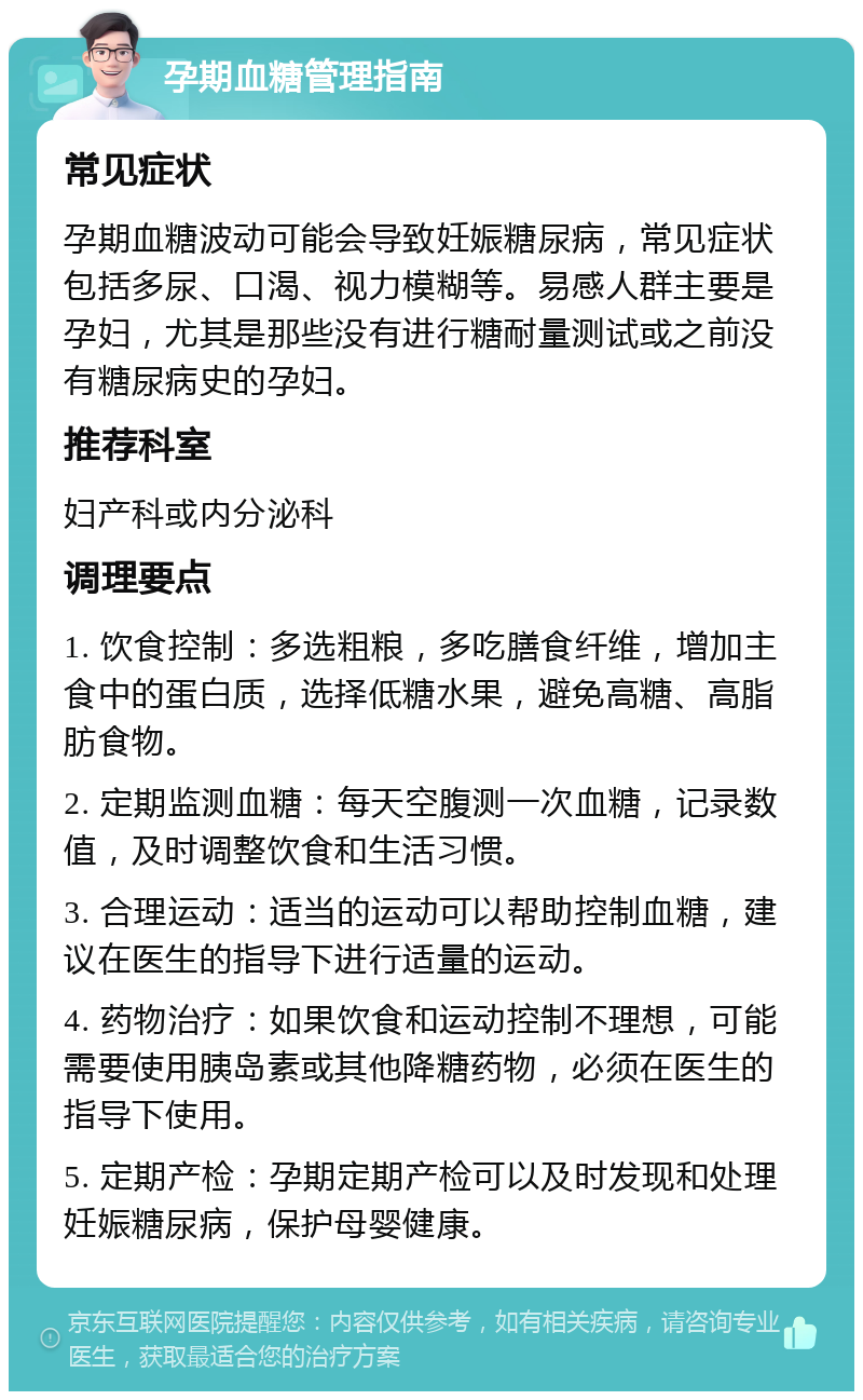 孕期血糖管理指南 常见症状 孕期血糖波动可能会导致妊娠糖尿病，常见症状包括多尿、口渴、视力模糊等。易感人群主要是孕妇，尤其是那些没有进行糖耐量测试或之前没有糖尿病史的孕妇。 推荐科室 妇产科或内分泌科 调理要点 1. 饮食控制：多选粗粮，多吃膳食纤维，增加主食中的蛋白质，选择低糖水果，避免高糖、高脂肪食物。 2. 定期监测血糖：每天空腹测一次血糖，记录数值，及时调整饮食和生活习惯。 3. 合理运动：适当的运动可以帮助控制血糖，建议在医生的指导下进行适量的运动。 4. 药物治疗：如果饮食和运动控制不理想，可能需要使用胰岛素或其他降糖药物，必须在医生的指导下使用。 5. 定期产检：孕期定期产检可以及时发现和处理妊娠糖尿病，保护母婴健康。