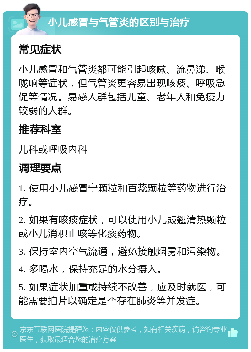 小儿感冒与气管炎的区别与治疗 常见症状 小儿感冒和气管炎都可能引起咳嗽、流鼻涕、喉咙响等症状，但气管炎更容易出现咳痰、呼吸急促等情况。易感人群包括儿童、老年人和免疫力较弱的人群。 推荐科室 儿科或呼吸内科 调理要点 1. 使用小儿感冒宁颗粒和百蕊颗粒等药物进行治疗。 2. 如果有咳痰症状，可以使用小儿豉翘清热颗粒或小儿消积止咳等化痰药物。 3. 保持室内空气流通，避免接触烟雾和污染物。 4. 多喝水，保持充足的水分摄入。 5. 如果症状加重或持续不改善，应及时就医，可能需要拍片以确定是否存在肺炎等并发症。