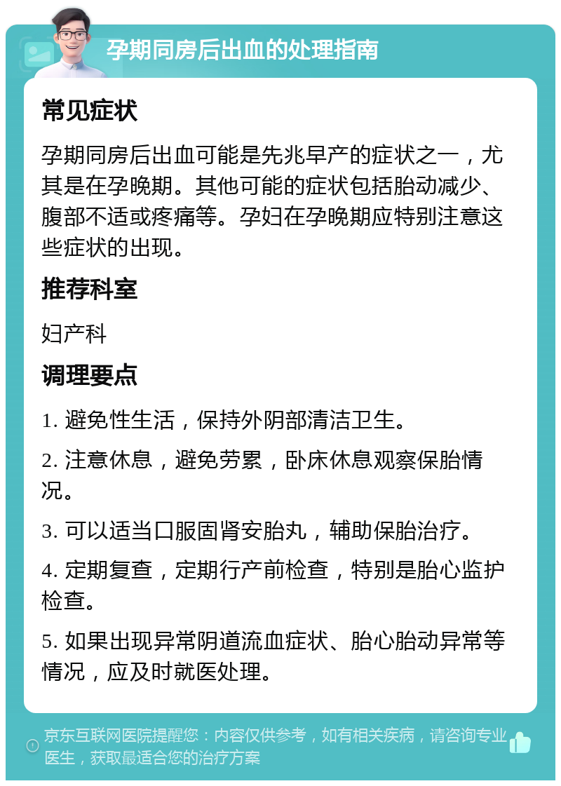 孕期同房后出血的处理指南 常见症状 孕期同房后出血可能是先兆早产的症状之一，尤其是在孕晚期。其他可能的症状包括胎动减少、腹部不适或疼痛等。孕妇在孕晚期应特别注意这些症状的出现。 推荐科室 妇产科 调理要点 1. 避免性生活，保持外阴部清洁卫生。 2. 注意休息，避免劳累，卧床休息观察保胎情况。 3. 可以适当口服固肾安胎丸，辅助保胎治疗。 4. 定期复查，定期行产前检查，特别是胎心监护检查。 5. 如果出现异常阴道流血症状、胎心胎动异常等情况，应及时就医处理。