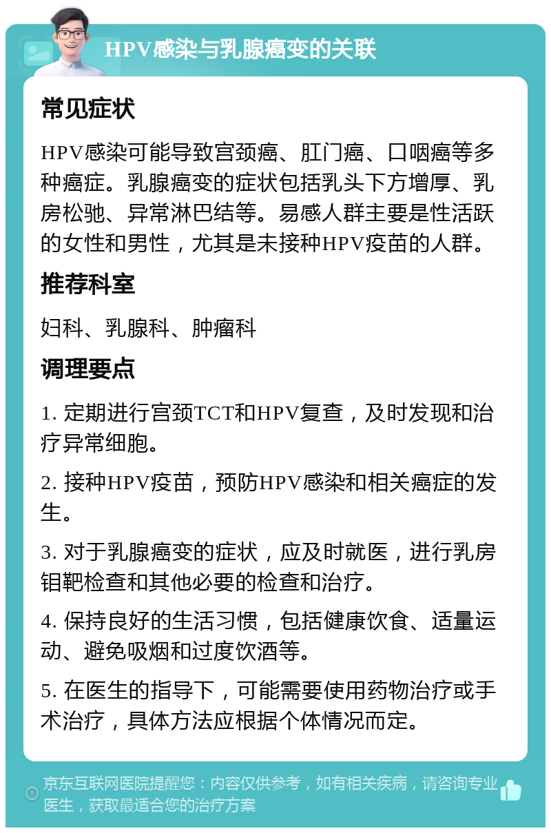 HPV感染与乳腺癌变的关联 常见症状 HPV感染可能导致宫颈癌、肛门癌、口咽癌等多种癌症。乳腺癌变的症状包括乳头下方增厚、乳房松驰、异常淋巴结等。易感人群主要是性活跃的女性和男性，尤其是未接种HPV疫苗的人群。 推荐科室 妇科、乳腺科、肿瘤科 调理要点 1. 定期进行宫颈TCT和HPV复查，及时发现和治疗异常细胞。 2. 接种HPV疫苗，预防HPV感染和相关癌症的发生。 3. 对于乳腺癌变的症状，应及时就医，进行乳房钼靶检查和其他必要的检查和治疗。 4. 保持良好的生活习惯，包括健康饮食、适量运动、避免吸烟和过度饮酒等。 5. 在医生的指导下，可能需要使用药物治疗或手术治疗，具体方法应根据个体情况而定。