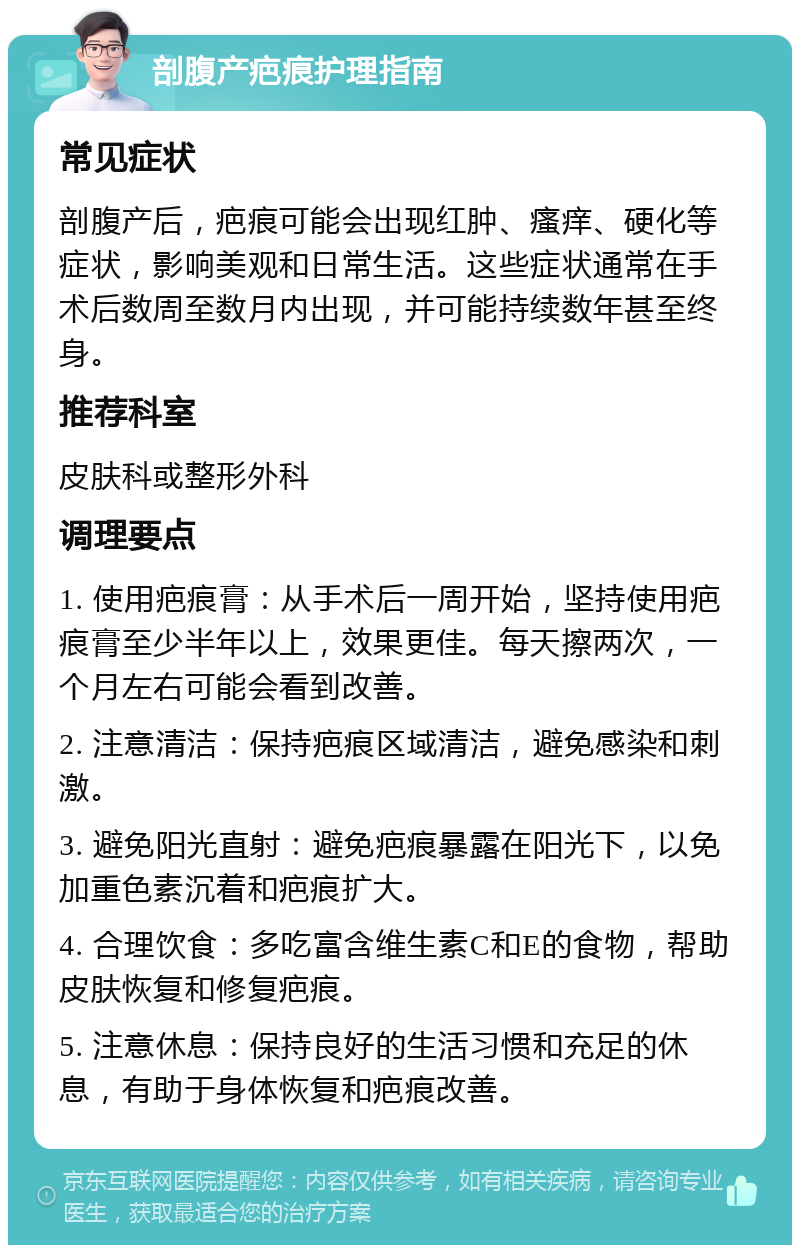 剖腹产疤痕护理指南 常见症状 剖腹产后，疤痕可能会出现红肿、瘙痒、硬化等症状，影响美观和日常生活。这些症状通常在手术后数周至数月内出现，并可能持续数年甚至终身。 推荐科室 皮肤科或整形外科 调理要点 1. 使用疤痕膏：从手术后一周开始，坚持使用疤痕膏至少半年以上，效果更佳。每天擦两次，一个月左右可能会看到改善。 2. 注意清洁：保持疤痕区域清洁，避免感染和刺激。 3. 避免阳光直射：避免疤痕暴露在阳光下，以免加重色素沉着和疤痕扩大。 4. 合理饮食：多吃富含维生素C和E的食物，帮助皮肤恢复和修复疤痕。 5. 注意休息：保持良好的生活习惯和充足的休息，有助于身体恢复和疤痕改善。