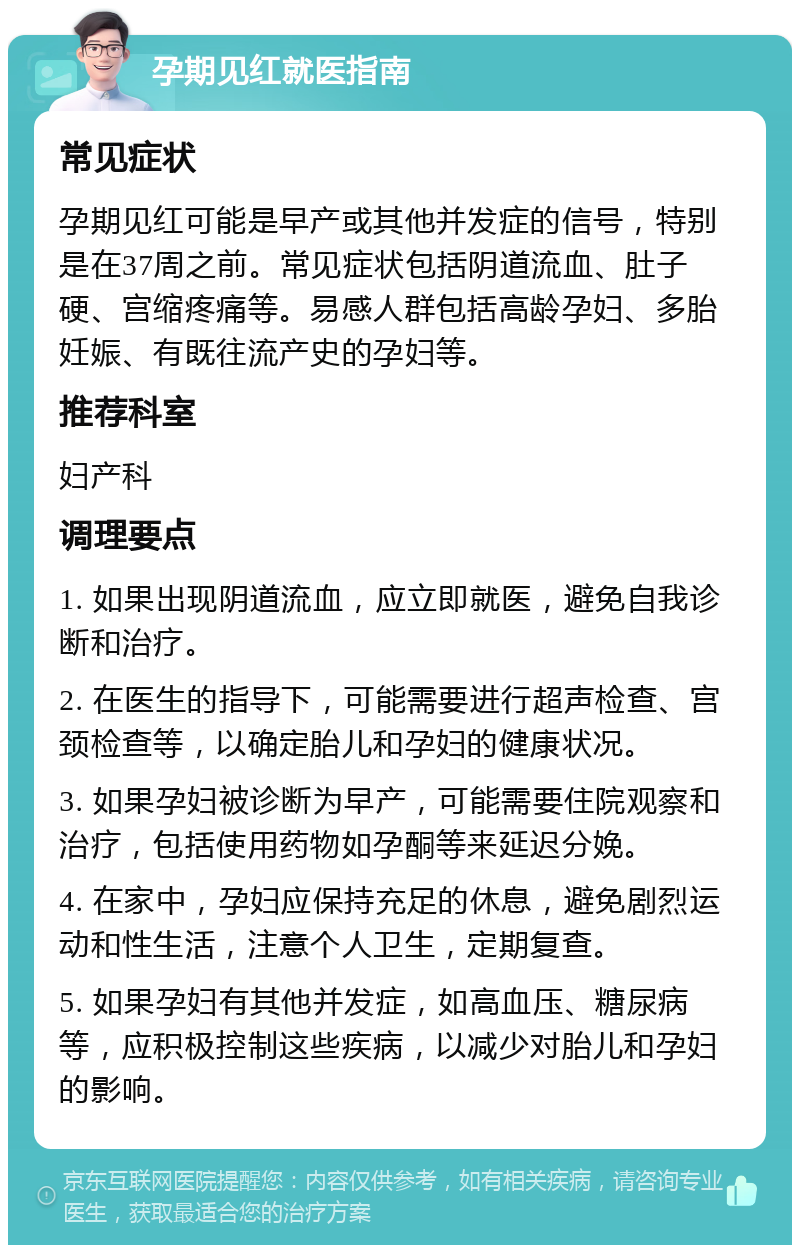 孕期见红就医指南 常见症状 孕期见红可能是早产或其他并发症的信号，特别是在37周之前。常见症状包括阴道流血、肚子硬、宫缩疼痛等。易感人群包括高龄孕妇、多胎妊娠、有既往流产史的孕妇等。 推荐科室 妇产科 调理要点 1. 如果出现阴道流血，应立即就医，避免自我诊断和治疗。 2. 在医生的指导下，可能需要进行超声检查、宫颈检查等，以确定胎儿和孕妇的健康状况。 3. 如果孕妇被诊断为早产，可能需要住院观察和治疗，包括使用药物如孕酮等来延迟分娩。 4. 在家中，孕妇应保持充足的休息，避免剧烈运动和性生活，注意个人卫生，定期复查。 5. 如果孕妇有其他并发症，如高血压、糖尿病等，应积极控制这些疾病，以减少对胎儿和孕妇的影响。