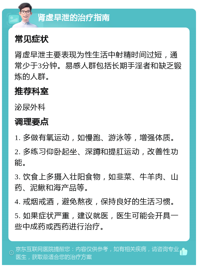 肾虚早泄的治疗指南 常见症状 肾虚早泄主要表现为性生活中射精时间过短，通常少于3分钟。易感人群包括长期手淫者和缺乏锻炼的人群。 推荐科室 泌尿外科 调理要点 1. 多做有氧运动，如慢跑、游泳等，增强体质。 2. 多练习仰卧起坐、深蹲和提肛运动，改善性功能。 3. 饮食上多摄入壮阳食物，如韭菜、牛羊肉、山药、泥鳅和海产品等。 4. 戒烟戒酒，避免熬夜，保持良好的生活习惯。 5. 如果症状严重，建议就医，医生可能会开具一些中成药或西药进行治疗。