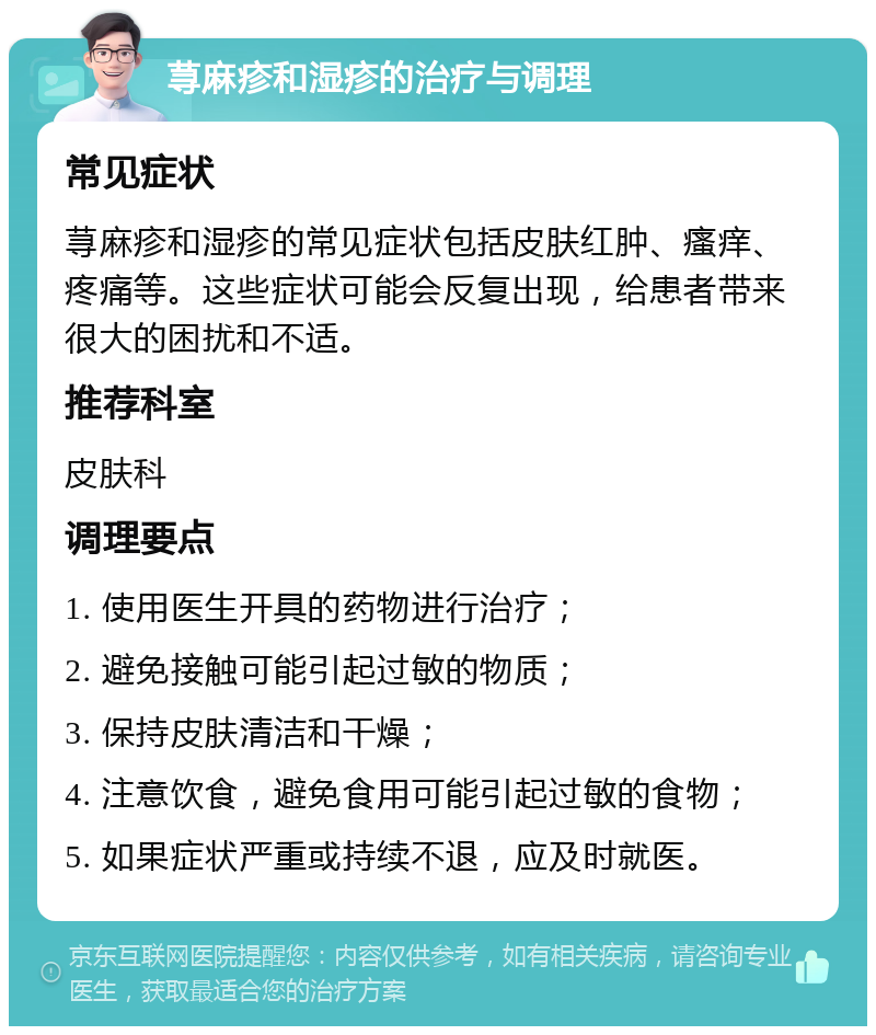 荨麻疹和湿疹的治疗与调理 常见症状 荨麻疹和湿疹的常见症状包括皮肤红肿、瘙痒、疼痛等。这些症状可能会反复出现，给患者带来很大的困扰和不适。 推荐科室 皮肤科 调理要点 1. 使用医生开具的药物进行治疗； 2. 避免接触可能引起过敏的物质； 3. 保持皮肤清洁和干燥； 4. 注意饮食，避免食用可能引起过敏的食物； 5. 如果症状严重或持续不退，应及时就医。