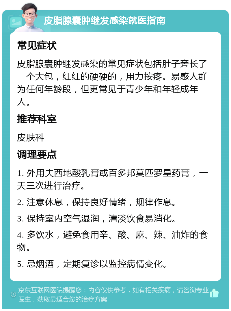 皮脂腺囊肿继发感染就医指南 常见症状 皮脂腺囊肿继发感染的常见症状包括肚子旁长了一个大包，红红的硬硬的，用力按疼。易感人群为任何年龄段，但更常见于青少年和年轻成年人。 推荐科室 皮肤科 调理要点 1. 外用夫西地酸乳膏或百多邦莫匹罗星药膏，一天三次进行治疗。 2. 注意休息，保持良好情绪，规律作息。 3. 保持室内空气湿润，清淡饮食易消化。 4. 多饮水，避免食用辛、酸、麻、辣、油炸的食物。 5. 忌烟酒，定期复诊以监控病情变化。