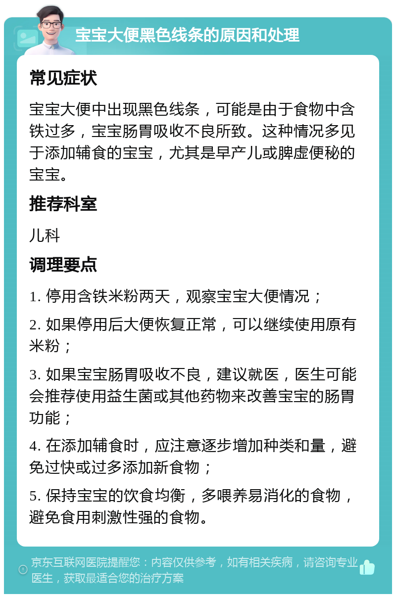 宝宝大便黑色线条的原因和处理 常见症状 宝宝大便中出现黑色线条，可能是由于食物中含铁过多，宝宝肠胃吸收不良所致。这种情况多见于添加辅食的宝宝，尤其是早产儿或脾虚便秘的宝宝。 推荐科室 儿科 调理要点 1. 停用含铁米粉两天，观察宝宝大便情况； 2. 如果停用后大便恢复正常，可以继续使用原有米粉； 3. 如果宝宝肠胃吸收不良，建议就医，医生可能会推荐使用益生菌或其他药物来改善宝宝的肠胃功能； 4. 在添加辅食时，应注意逐步增加种类和量，避免过快或过多添加新食物； 5. 保持宝宝的饮食均衡，多喂养易消化的食物，避免食用刺激性强的食物。