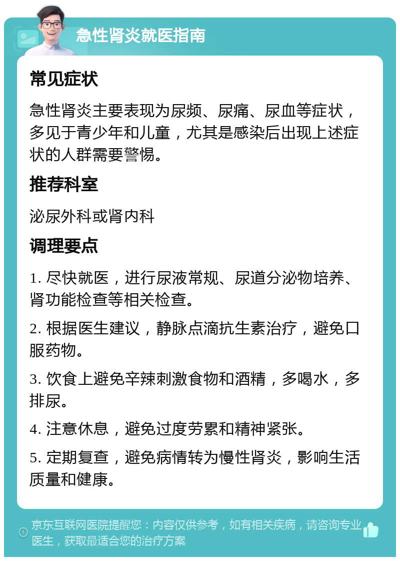 急性肾炎就医指南 常见症状 急性肾炎主要表现为尿频、尿痛、尿血等症状，多见于青少年和儿童，尤其是感染后出现上述症状的人群需要警惕。 推荐科室 泌尿外科或肾内科 调理要点 1. 尽快就医，进行尿液常规、尿道分泌物培养、肾功能检查等相关检查。 2. 根据医生建议，静脉点滴抗生素治疗，避免口服药物。 3. 饮食上避免辛辣刺激食物和酒精，多喝水，多排尿。 4. 注意休息，避免过度劳累和精神紧张。 5. 定期复查，避免病情转为慢性肾炎，影响生活质量和健康。