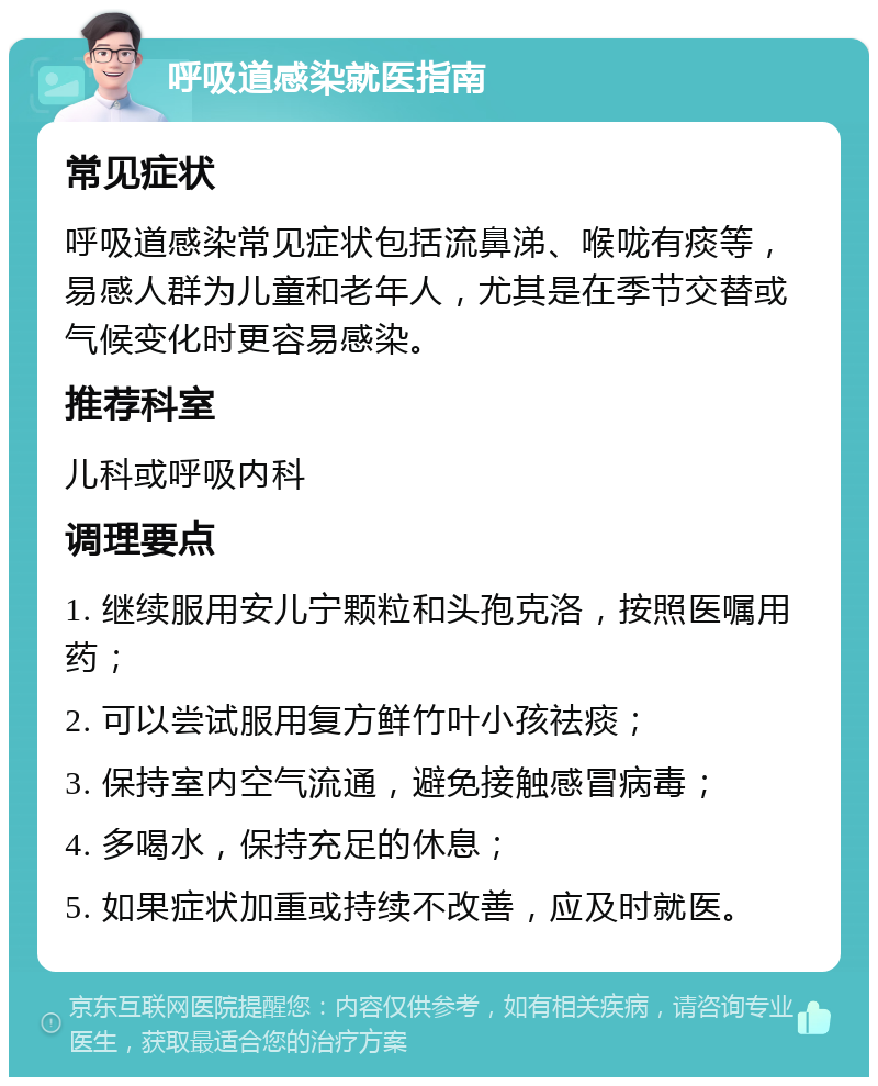 呼吸道感染就医指南 常见症状 呼吸道感染常见症状包括流鼻涕、喉咙有痰等，易感人群为儿童和老年人，尤其是在季节交替或气候变化时更容易感染。 推荐科室 儿科或呼吸内科 调理要点 1. 继续服用安儿宁颗粒和头孢克洛，按照医嘱用药； 2. 可以尝试服用复方鲜竹叶小孩祛痰； 3. 保持室内空气流通，避免接触感冒病毒； 4. 多喝水，保持充足的休息； 5. 如果症状加重或持续不改善，应及时就医。