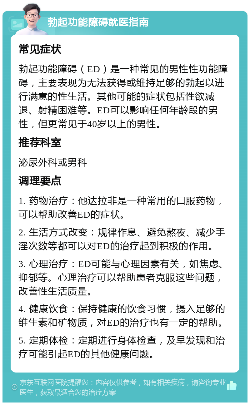 勃起功能障碍就医指南 常见症状 勃起功能障碍（ED）是一种常见的男性性功能障碍，主要表现为无法获得或维持足够的勃起以进行满意的性生活。其他可能的症状包括性欲减退、射精困难等。ED可以影响任何年龄段的男性，但更常见于40岁以上的男性。 推荐科室 泌尿外科或男科 调理要点 1. 药物治疗：他达拉非是一种常用的口服药物，可以帮助改善ED的症状。 2. 生活方式改变：规律作息、避免熬夜、减少手淫次数等都可以对ED的治疗起到积极的作用。 3. 心理治疗：ED可能与心理因素有关，如焦虑、抑郁等。心理治疗可以帮助患者克服这些问题，改善性生活质量。 4. 健康饮食：保持健康的饮食习惯，摄入足够的维生素和矿物质，对ED的治疗也有一定的帮助。 5. 定期体检：定期进行身体检查，及早发现和治疗可能引起ED的其他健康问题。