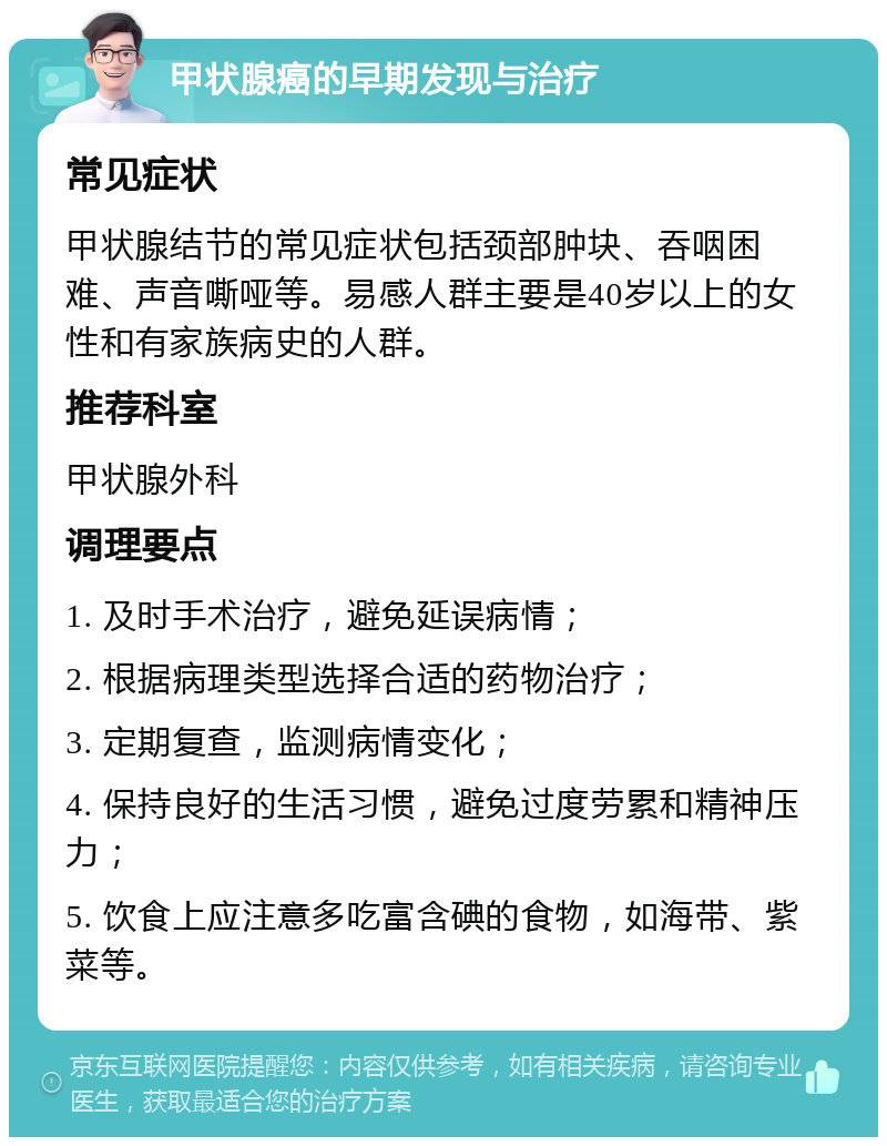 甲状腺癌的早期发现与治疗 常见症状 甲状腺结节的常见症状包括颈部肿块、吞咽困难、声音嘶哑等。易感人群主要是40岁以上的女性和有家族病史的人群。 推荐科室 甲状腺外科 调理要点 1. 及时手术治疗，避免延误病情； 2. 根据病理类型选择合适的药物治疗； 3. 定期复查，监测病情变化； 4. 保持良好的生活习惯，避免过度劳累和精神压力； 5. 饮食上应注意多吃富含碘的食物，如海带、紫菜等。