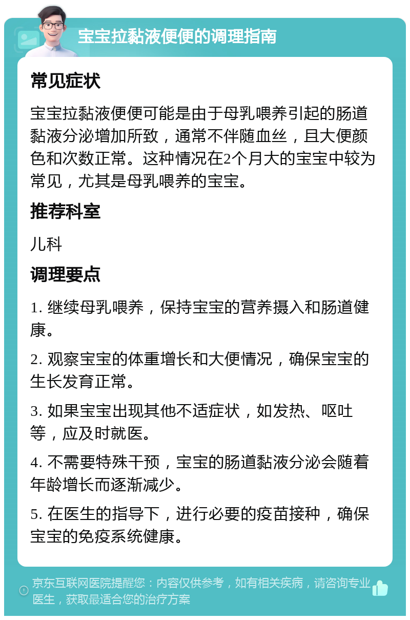 宝宝拉黏液便便的调理指南 常见症状 宝宝拉黏液便便可能是由于母乳喂养引起的肠道黏液分泌增加所致，通常不伴随血丝，且大便颜色和次数正常。这种情况在2个月大的宝宝中较为常见，尤其是母乳喂养的宝宝。 推荐科室 儿科 调理要点 1. 继续母乳喂养，保持宝宝的营养摄入和肠道健康。 2. 观察宝宝的体重增长和大便情况，确保宝宝的生长发育正常。 3. 如果宝宝出现其他不适症状，如发热、呕吐等，应及时就医。 4. 不需要特殊干预，宝宝的肠道黏液分泌会随着年龄增长而逐渐减少。 5. 在医生的指导下，进行必要的疫苗接种，确保宝宝的免疫系统健康。