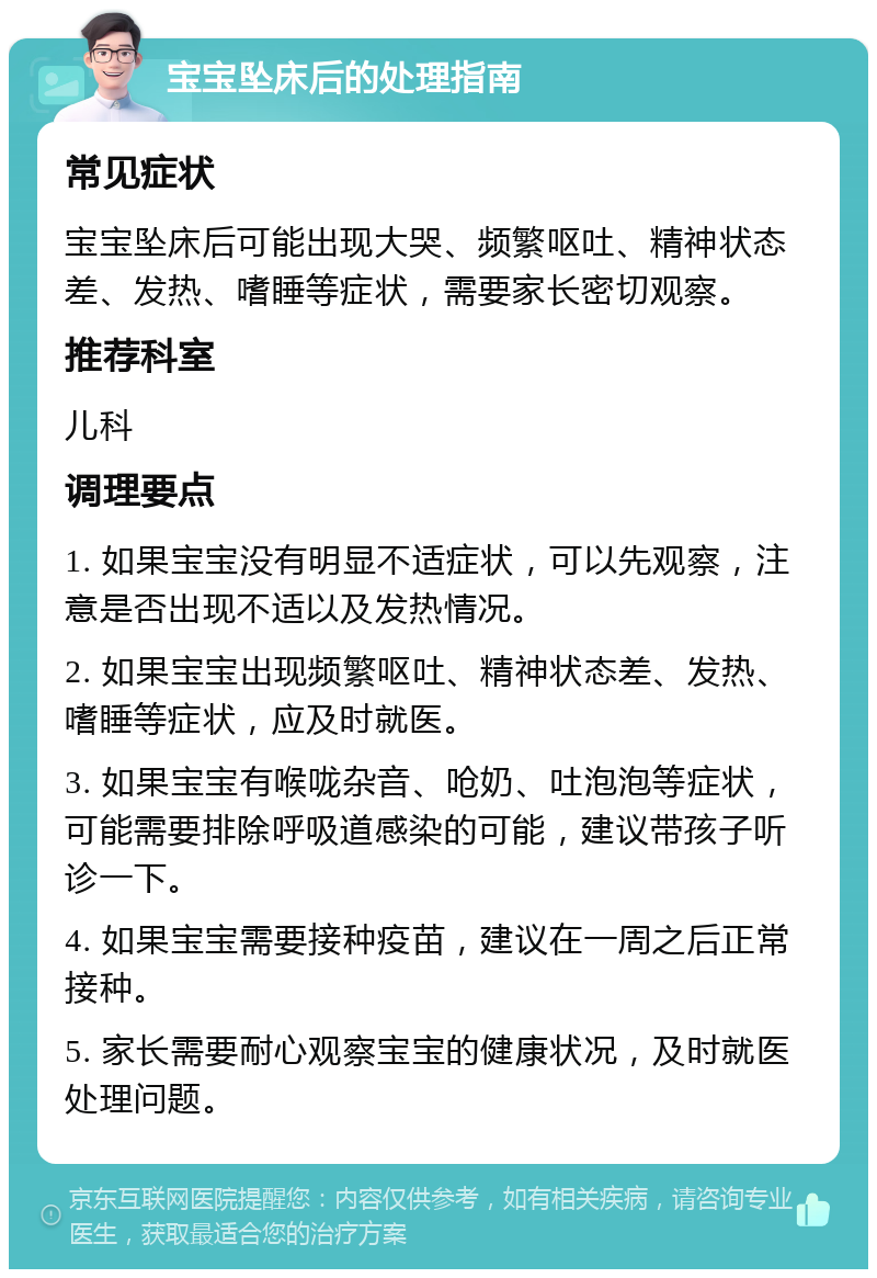 宝宝坠床后的处理指南 常见症状 宝宝坠床后可能出现大哭、频繁呕吐、精神状态差、发热、嗜睡等症状，需要家长密切观察。 推荐科室 儿科 调理要点 1. 如果宝宝没有明显不适症状，可以先观察，注意是否出现不适以及发热情况。 2. 如果宝宝出现频繁呕吐、精神状态差、发热、嗜睡等症状，应及时就医。 3. 如果宝宝有喉咙杂音、呛奶、吐泡泡等症状，可能需要排除呼吸道感染的可能，建议带孩子听诊一下。 4. 如果宝宝需要接种疫苗，建议在一周之后正常接种。 5. 家长需要耐心观察宝宝的健康状况，及时就医处理问题。