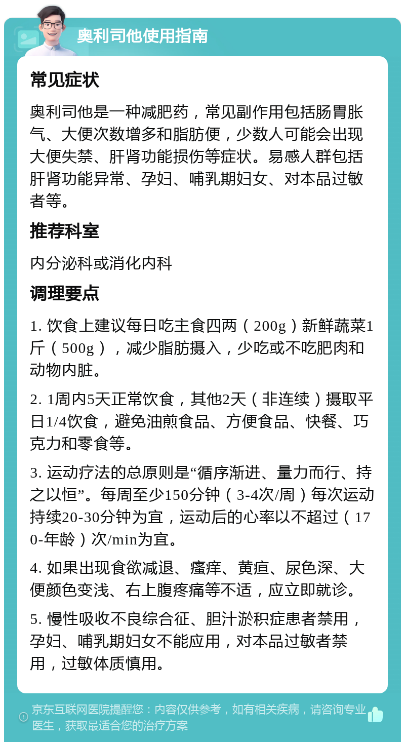 奥利司他使用指南 常见症状 奥利司他是一种减肥药，常见副作用包括肠胃胀气、大便次数增多和脂肪便，少数人可能会出现大便失禁、肝肾功能损伤等症状。易感人群包括肝肾功能异常、孕妇、哺乳期妇女、对本品过敏者等。 推荐科室 内分泌科或消化内科 调理要点 1. 饮食上建议每日吃主食四两（200g）新鲜蔬菜1斤（500g），减少脂肪摄入，少吃或不吃肥肉和动物内脏。 2. 1周内5天正常饮食，其他2天（非连续）摄取平日1/4饮食，避免油煎食品、方便食品、快餐、巧克力和零食等。 3. 运动疗法的总原则是“循序渐进、量力而行、持之以恒”。每周至少150分钟（3-4次/周）每次运动持续20-30分钟为宜，运动后的心率以不超过（170-年龄）次/min为宜。 4. 如果出现食欲减退、瘙痒、黄疸、尿色深、大便颜色变浅、右上腹疼痛等不适，应立即就诊。 5. 慢性吸收不良综合征、胆汁淤积症患者禁用，孕妇、哺乳期妇女不能应用，对本品过敏者禁用，过敏体质慎用。