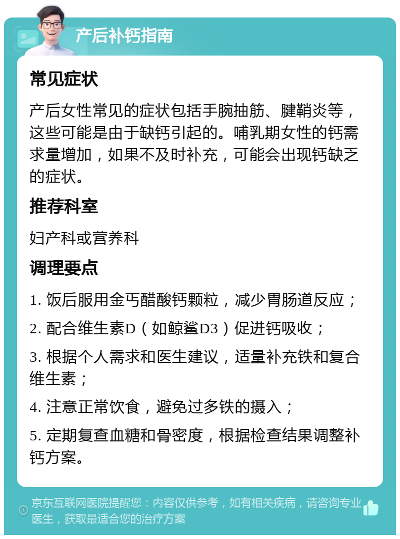 产后补钙指南 常见症状 产后女性常见的症状包括手腕抽筋、腱鞘炎等，这些可能是由于缺钙引起的。哺乳期女性的钙需求量增加，如果不及时补充，可能会出现钙缺乏的症状。 推荐科室 妇产科或营养科 调理要点 1. 饭后服用金丐醋酸钙颗粒，减少胃肠道反应； 2. 配合维生素D（如鲸鲨D3）促进钙吸收； 3. 根据个人需求和医生建议，适量补充铁和复合维生素； 4. 注意正常饮食，避免过多铁的摄入； 5. 定期复查血糖和骨密度，根据检查结果调整补钙方案。