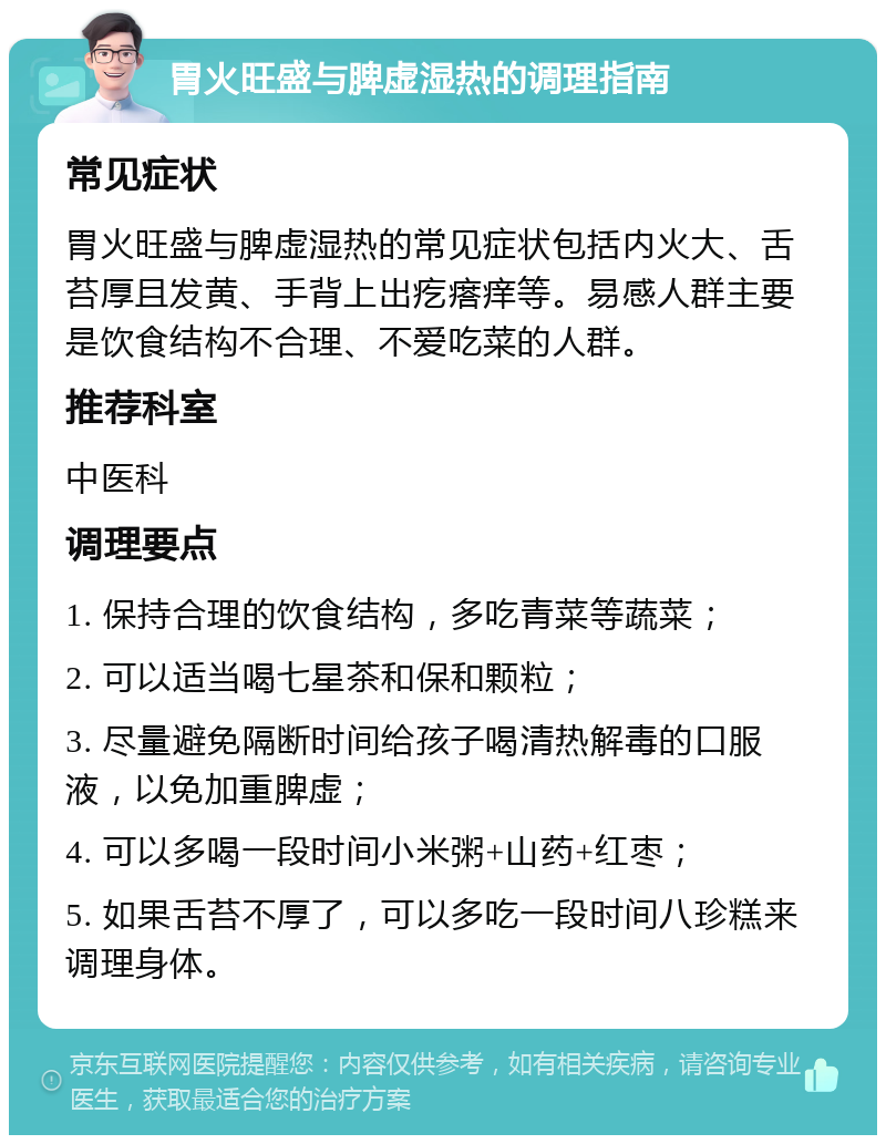 胃火旺盛与脾虚湿热的调理指南 常见症状 胃火旺盛与脾虚湿热的常见症状包括内火大、舌苔厚且发黄、手背上出疙瘩痒等。易感人群主要是饮食结构不合理、不爱吃菜的人群。 推荐科室 中医科 调理要点 1. 保持合理的饮食结构，多吃青菜等蔬菜； 2. 可以适当喝七星茶和保和颗粒； 3. 尽量避免隔断时间给孩子喝清热解毒的口服液，以免加重脾虚； 4. 可以多喝一段时间小米粥+山药+红枣； 5. 如果舌苔不厚了，可以多吃一段时间八珍糕来调理身体。