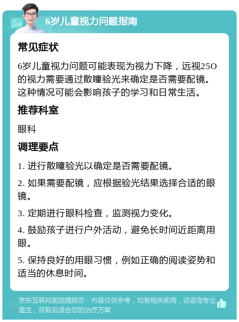 6岁儿童视力问题指南 常见症状 6岁儿童视力问题可能表现为视力下降，远视25O的视力需要通过散瞳验光来确定是否需要配镜。这种情况可能会影响孩子的学习和日常生活。 推荐科室 眼科 调理要点 1. 进行散瞳验光以确定是否需要配镜。 2. 如果需要配镜，应根据验光结果选择合适的眼镜。 3. 定期进行眼科检查，监测视力变化。 4. 鼓励孩子进行户外活动，避免长时间近距离用眼。 5. 保持良好的用眼习惯，例如正确的阅读姿势和适当的休息时间。