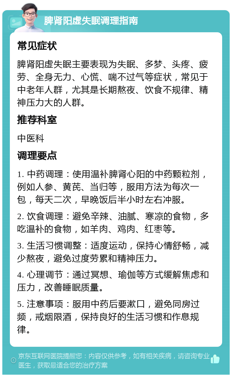 脾肾阳虚失眠调理指南 常见症状 脾肾阳虚失眠主要表现为失眠、多梦、头疼、疲劳、全身无力、心慌、喘不过气等症状，常见于中老年人群，尤其是长期熬夜、饮食不规律、精神压力大的人群。 推荐科室 中医科 调理要点 1. 中药调理：使用温补脾肾心阳的中药颗粒剂，例如人参、黄芪、当归等，服用方法为每次一包，每天二次，早晚饭后半小时左右冲服。 2. 饮食调理：避免辛辣、油腻、寒凉的食物，多吃温补的食物，如羊肉、鸡肉、红枣等。 3. 生活习惯调整：适度运动，保持心情舒畅，减少熬夜，避免过度劳累和精神压力。 4. 心理调节：通过冥想、瑜伽等方式缓解焦虑和压力，改善睡眠质量。 5. 注意事项：服用中药后要漱口，避免同房过频，戒烟限酒，保持良好的生活习惯和作息规律。