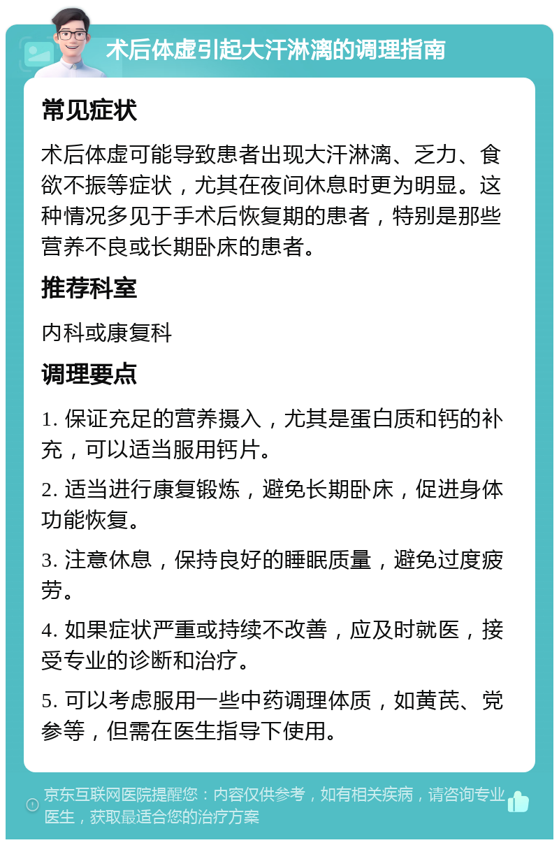 术后体虚引起大汗淋漓的调理指南 常见症状 术后体虚可能导致患者出现大汗淋漓、乏力、食欲不振等症状，尤其在夜间休息时更为明显。这种情况多见于手术后恢复期的患者，特别是那些营养不良或长期卧床的患者。 推荐科室 内科或康复科 调理要点 1. 保证充足的营养摄入，尤其是蛋白质和钙的补充，可以适当服用钙片。 2. 适当进行康复锻炼，避免长期卧床，促进身体功能恢复。 3. 注意休息，保持良好的睡眠质量，避免过度疲劳。 4. 如果症状严重或持续不改善，应及时就医，接受专业的诊断和治疗。 5. 可以考虑服用一些中药调理体质，如黄芪、党参等，但需在医生指导下使用。