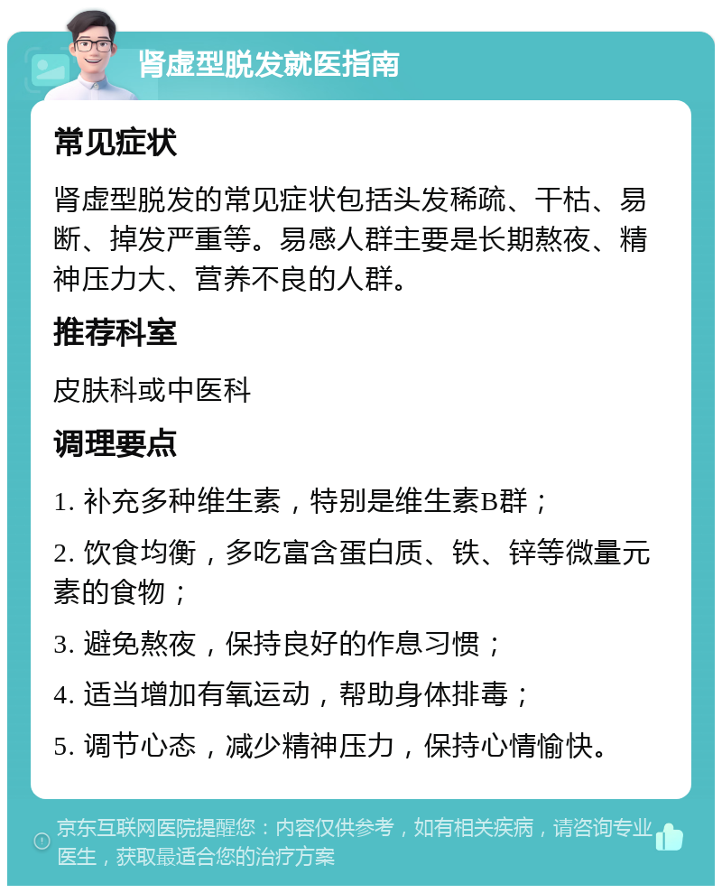 肾虚型脱发就医指南 常见症状 肾虚型脱发的常见症状包括头发稀疏、干枯、易断、掉发严重等。易感人群主要是长期熬夜、精神压力大、营养不良的人群。 推荐科室 皮肤科或中医科 调理要点 1. 补充多种维生素，特别是维生素B群； 2. 饮食均衡，多吃富含蛋白质、铁、锌等微量元素的食物； 3. 避免熬夜，保持良好的作息习惯； 4. 适当增加有氧运动，帮助身体排毒； 5. 调节心态，减少精神压力，保持心情愉快。