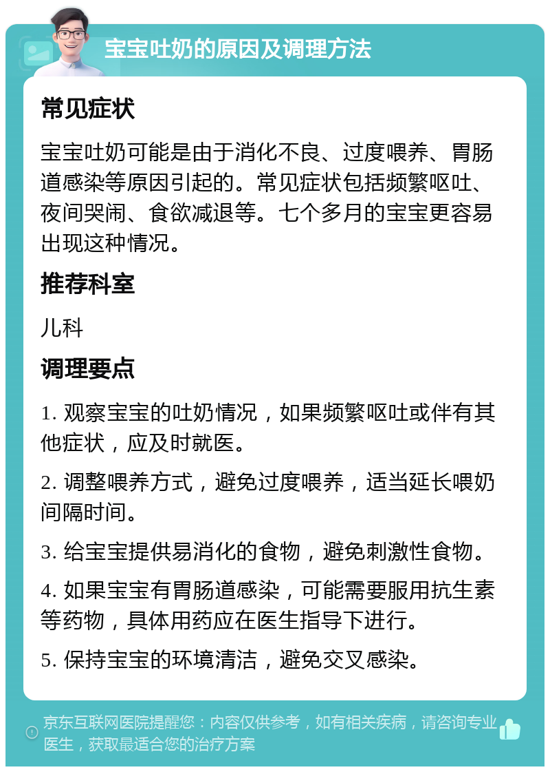 宝宝吐奶的原因及调理方法 常见症状 宝宝吐奶可能是由于消化不良、过度喂养、胃肠道感染等原因引起的。常见症状包括频繁呕吐、夜间哭闹、食欲减退等。七个多月的宝宝更容易出现这种情况。 推荐科室 儿科 调理要点 1. 观察宝宝的吐奶情况，如果频繁呕吐或伴有其他症状，应及时就医。 2. 调整喂养方式，避免过度喂养，适当延长喂奶间隔时间。 3. 给宝宝提供易消化的食物，避免刺激性食物。 4. 如果宝宝有胃肠道感染，可能需要服用抗生素等药物，具体用药应在医生指导下进行。 5. 保持宝宝的环境清洁，避免交叉感染。