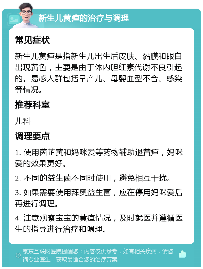 新生儿黄疸的治疗与调理 常见症状 新生儿黄疸是指新生儿出生后皮肤、黏膜和眼白出现黄色，主要是由于体内胆红素代谢不良引起的。易感人群包括早产儿、母婴血型不合、感染等情况。 推荐科室 儿科 调理要点 1. 使用茵芷黄和妈咪爱等药物辅助退黄疸，妈咪爱的效果更好。 2. 不同的益生菌不同时使用，避免相互干扰。 3. 如果需要使用拜奥益生菌，应在停用妈咪爱后再进行调理。 4. 注意观察宝宝的黄疸情况，及时就医并遵循医生的指导进行治疗和调理。